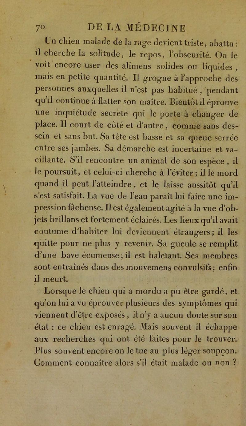 Un chien malade de la rage devient triste, abattu : il cherche la solitude, le repos, l’obscurité. On le voit encore user des alimens solides ou liquides , mais en petite quantité. Il grogne à l’approche des personnes auxquelles il n’est pas habitué , pendant qu il continue à flatter son maître. Bientôt il éprouve une inquiétude secrète qui le porte à changer de place. Il court de côté et d’autre, comme sans des- sein et sans but. Sa tête est basse et sa queue serrée entre ses jambes. Sa démarche est incertaine et va- cillante. S’il rencontre un animal de son espèce , il Je poursuit, et celui-ci cherche à l’éviter; il le mord quand il peut l’atteindre, et le laisse aussitôt qu’il s est satisfait. La vue de l’eau paraît lui faire une im- pression fâcheuse. Il est également agité à la vue d’ob- jets brillans et fortement éclairés. Les lieux qu’il avait coutume d’habiter lui deviennent étrangers; il les quitte pour ne plus y revenir. Sa gueule se remplit d’une bave écumeuse;il est haletaut. Ses membres sont entraînés dans des inouvemens convulsifs; enfin il meurt. Lorsque le chien qui a mordu a pu être gardé, et qu’on lui a vu éprouver plusieurs des symptômes qui viennent d’être exposés , il n’y a aucun doute sur son état : ce chien est enragé. Mais souvent il échappe aux recherches qui ont été faites pour le trouver. Plus souvent encore on le tue au plus léger soupçon. Comment connaître alors s’il était malade ou non ?