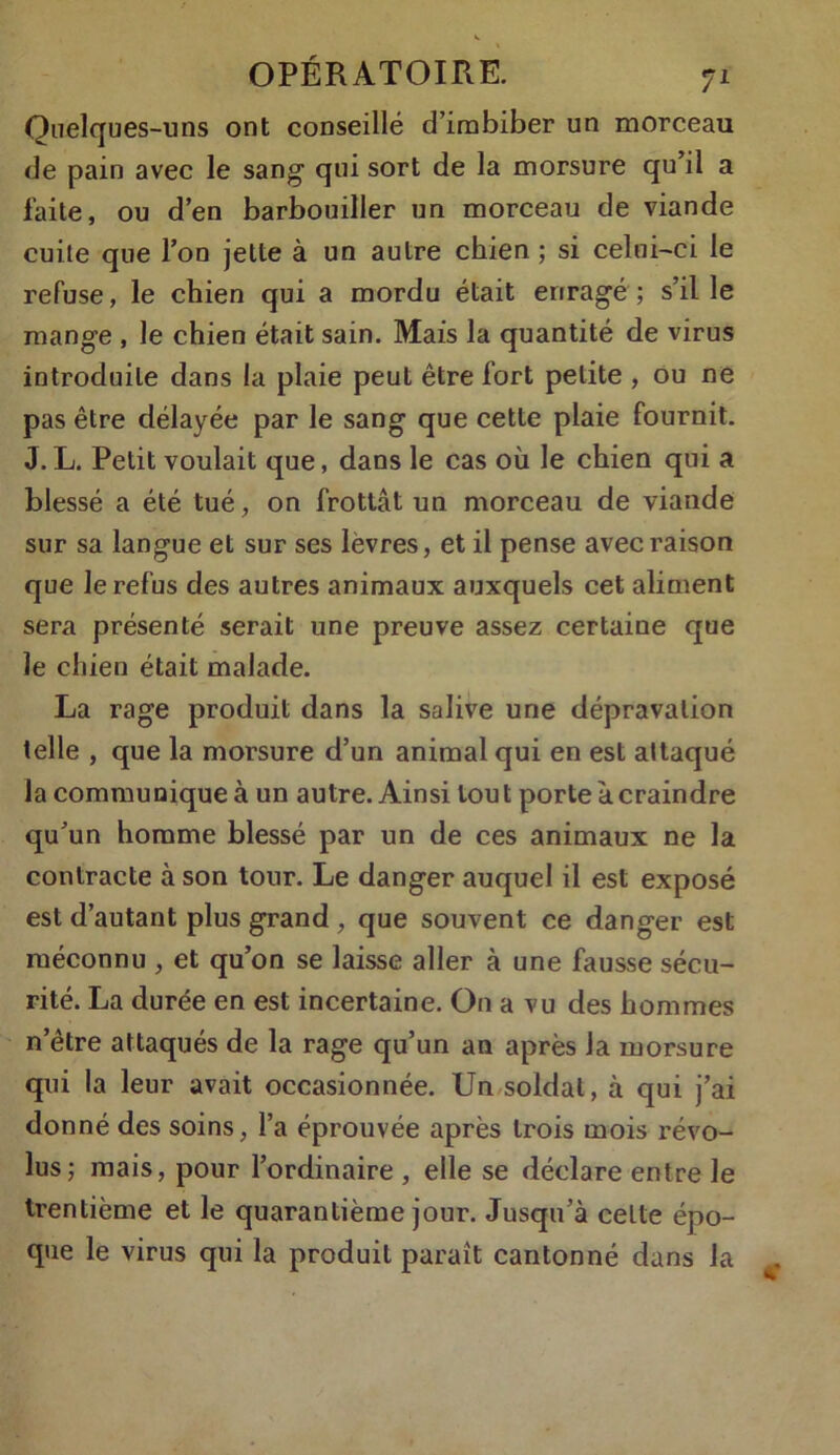 Quelques-uns ont conseillé d’imbiber un morceau de pain avec le sang qui sort de la morsure qu’il a faite, ou d’en barbouiller un morceau de viande cuite que l’on jette à un autre chien ; si celui-ci le refuse, le chien qui a mordu était enragé ; s’il le mange , le chien était sain. Mais la quantité de virus introduite dans la plaie peut être fort petite , ou ne pas être délayée par le sang que cette plaie fournit. J. L. Petit voulait que, dans le cas où le chien qui a blessé a été tué , on frottât un morceau de viande sur sa langue et sur ses lèvres, et il pense avec raison que le refus des autres animaux auxquels cet aliment sera présenté serait une preuve assez certaine que le chien était malade. La rage produit dans la salive une dépravation telle , que la morsure d’un animal qui en est attaqué la communique à un autre. Ainsi tout porte k craindre qu’un homme blessé par un de ces animaux ne la contracte à son tour. Le danger auquel il est exposé est d’autant plus grand , que souvent ce danger est méconnu , et qu’on se laisse aller à une fausse sécu- rité. La durée en est incertaine. O11 a vu des hommes n’être attaqués de la rage qu’un an après la morsure qui la leur avait occasionnée. Un soldat, à qui j’ai donné des soins, l’a éprouvée après trois mois révo- lus; mais, pour l’ordinaire , elle se déclare entre le trentième et le quarantième jour. Jusqu’à celte épo- que le virus qui la produit paraît cantonné dans la