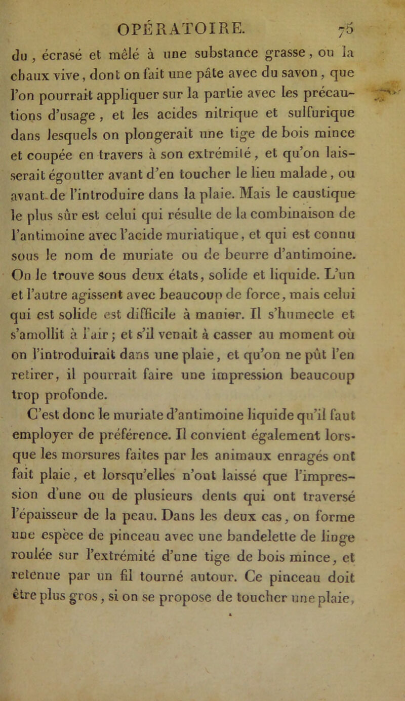 du , écrasé et mêlé à une substance grasse, ou la chaux vive, dont on lait une pâte avec du savon, que l’on pourrait appliquer sur la partie avec les précau- tions d’usage , et les acides nitrique et sulfurique dans lesquels on plongerait une tige de bois mince et coupée en travers à son extrémité, et qu’on lais- serait égoutter avant d’en toucher le lieu malade, ou avant de l’introduire dans la plaie. Mais le caustique le plus sûr est celui qui résulte de la combinaison de l’antimoine avec l’acide muriatique, et qui est connu sous le nom de muriate ou de beurre d’antimoine. On Je trouve Sous deux états, solide et liquide. L’un et l’autre agissent avec beaucoup de force, mais celui qui est solide est difficile à manier. Il s’humecte et s’amollit à l’air; et s’il venait à casser au moment où on l’introduirait dans une plaie, et qu’on ne put l’en retirer, il pourrait faire une impression beaucoup trop profonde. C’est donc le muriate d’antimoine liquide qu’il faut employer de préférence. Il convient également lors- que les morsures faites par les animaux enragés ont fait plaie, et lorsqu’elles n’ont laissé que l’impres- sion d’une ou de plusieurs dents qui ont traversé l’épaisseur de la peau. Dans les deux cas, on forme une espèce de pinceau avec une bandelette de linge roulée sur l’extrémité d’une tige de bois mince, et retenue par un fil tourné autour. Ce pinceau doit être plus gros, si on se propose de toucher une plaie.