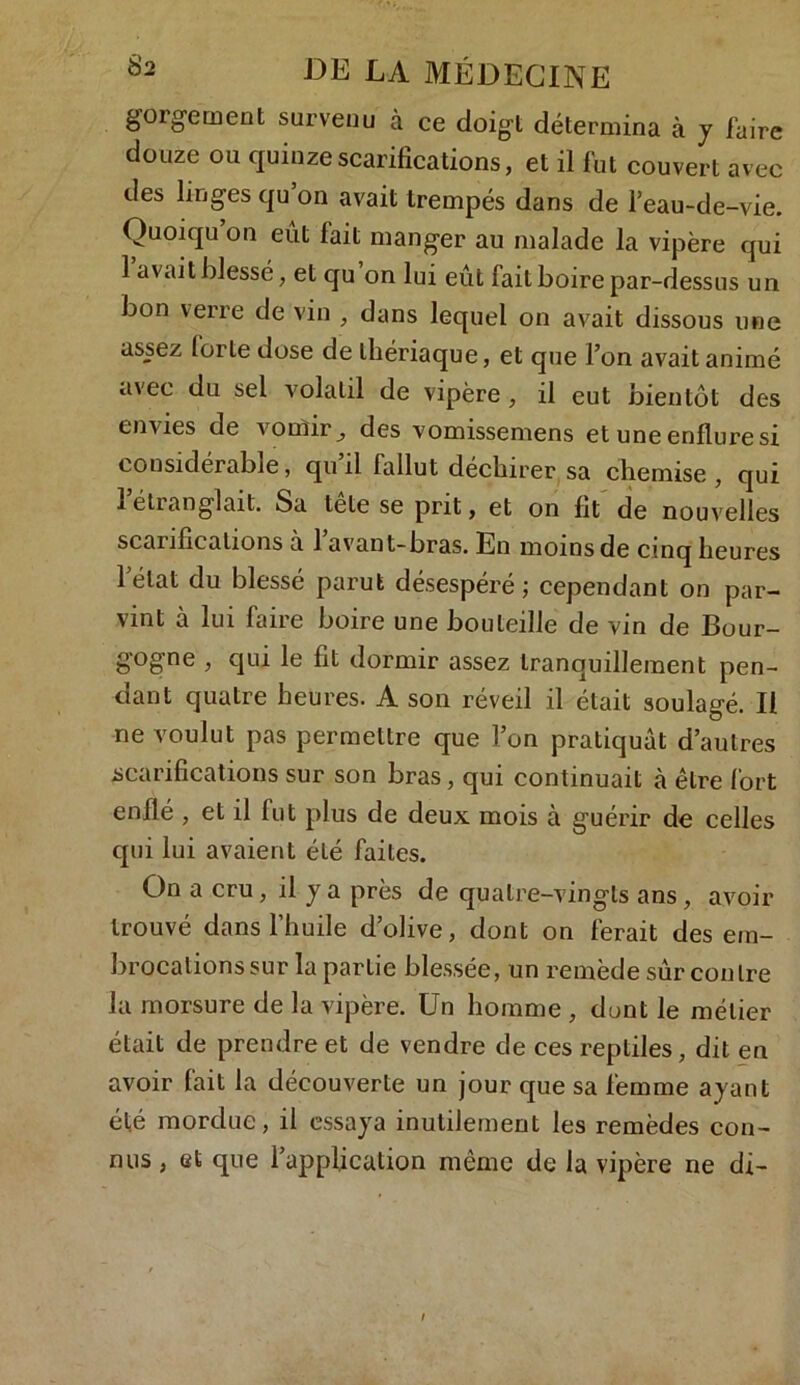 goigement survenu à ce doigt détermina à y faire douze ou quinze scarifications, et il fut couvert avec des linges qu’on avait trempés dans de l’eau-de-vie. Quoiqu on eut fait manger au malade la vipère qui 1 avait blessé, et qu on lui eût fait boire par-dessus un bon verre de vin , dans lequel on avait dissous une assez forte dose de thériaque, et que l’on avait animé avec du sel volatil de vipère , il eut bientôt des envies de vomir, des vomissemens et une enflure si considérable, qu il fallut déchirer sa chemise , qui iétranglait. Sa tete se prit, et on fit de nouvelles scarifications a 1 avant-bras. En moins de cinq heures létal du blessé parut désespéré; cependant on par- vint à lui faire boire une bouteille de vin de Bour- gogne , qui le fit dormir assez tranquillement pen- dant quatre heures. A son réveil il était soulagé. Il ne voulut pas permettre que l’on pratiquât d’autres scarifications sur son bras, qui continuait à être fort enflé , et il fut plus de deux mois à guérir de celles qui lui avaient été faites. On a cru, il y a près de quatre-vingts ans , avoir trouvé dans l’huile d’olive, dont on ferait des em- brocations sur la partie blessée, un remède sûr contre la morsure de la vipère. Un homme , dunt le métier était de prendre et de vendre de ces reptiles, dit en avoir fait la découverte un jour que sa femme ayant été mordue, il essaya inutilement les remèdes con- nus , et que l’application même de la vipère ne di-