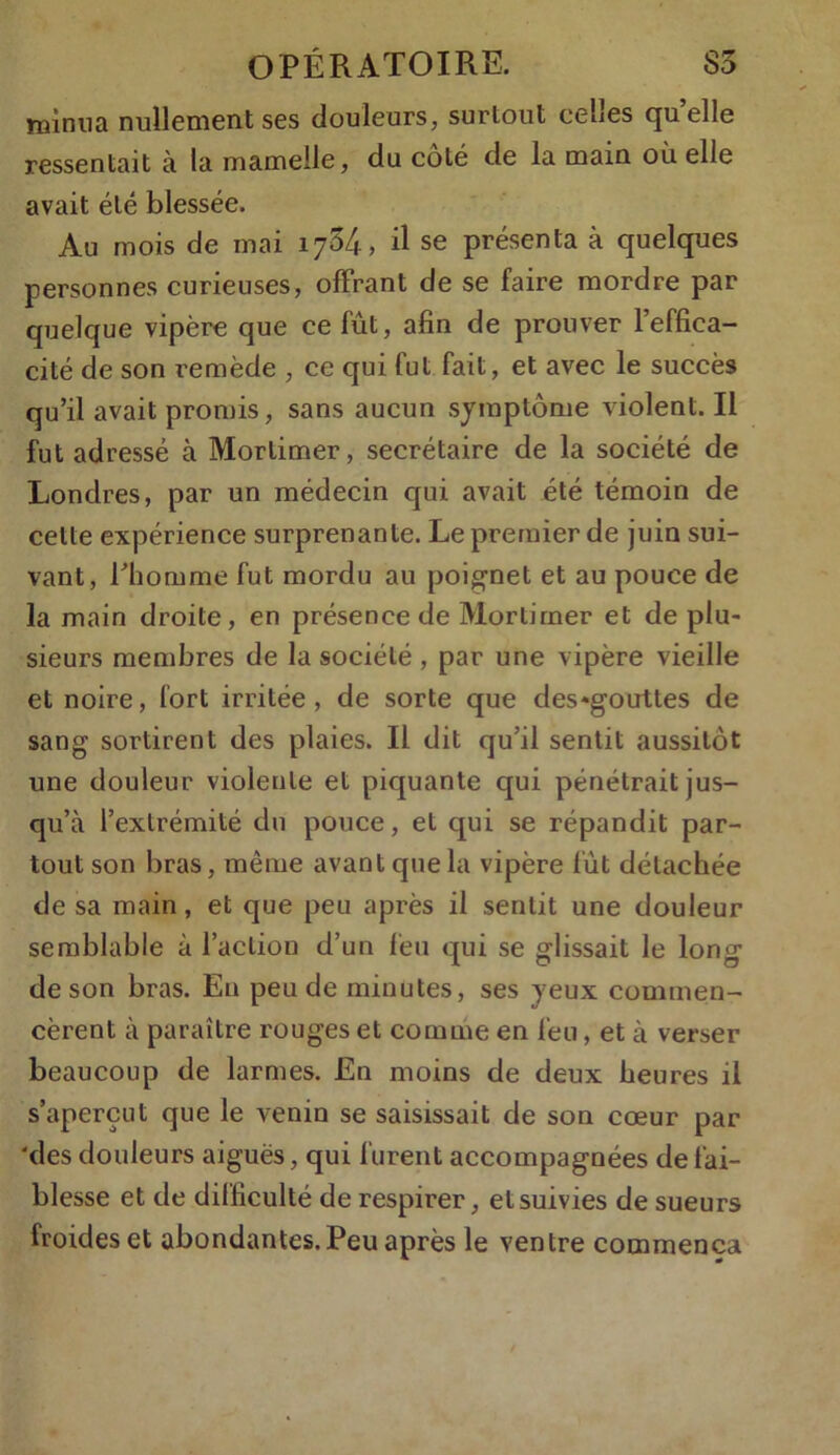 minna nullement ses douleurs, surtout celles quelle ressentait à la mamelle, du coté de la main où elle avait été blessée. Au mois de mai 1734, il se présenta à quelques personnes curieuses, offrant de se faire mordre par quelque vipère que ce fût, afin de prouver l’effica- cité de son remède , ce qui fut fait, et avec le succès qu’il avait promis, sans aucun symptôme violent. Il fut adressé à Mortimer, secrétaire de la société de Londres, par un médecin qui avait été témoin de cette expérience surprenante. Le premier de juin sui- vant, l’homme fut mordu au poignet et au pouce de la main droite, en présence de Mortimer et de plu- sieurs membres de la société , par une vipère vieille et noire, fort irritée, de sorte que des*gouttes de sang sortirent des plaies. Il dit qu’il sentit aussitôt une douleur violente et piquante qui pénétrait jus- qu’à l’extrémité du pouce, et qui se répandit par- tout son bras, même avant que la vipère fût détachée de sa main, et que peu après il sentit une douleur semblable à l’action d’un feu qui se glissait le long de son bras. Eu peu de minutes, ses yeux commen- cèrent à paraître rouges et comme en feu, et à verser beaucoup de larmes. En moins de deux heures il s’aperçut que le venin se saisissait de son cœur par 'des douleurs aiguës, qui furent accompagnées de fai- blesse et de difficulté de respirer, et suivies de sueurs froides et abondantes. Peu après le ventre commença