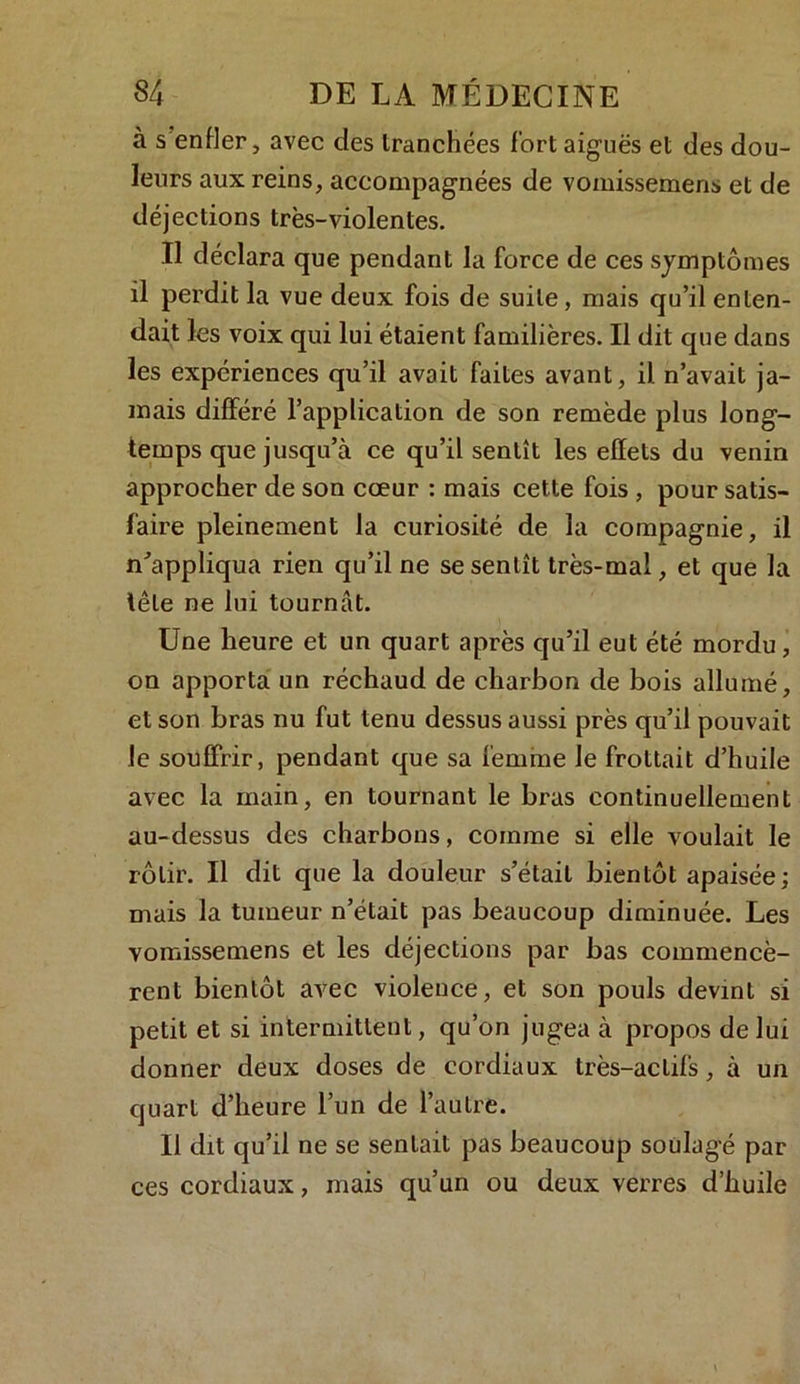 à s enfler, avec des tranchées fort aiguës et des dou- leurs aux reins, accompagnées de vomissemens et de déjections très-violentes. Il déclara que pendant la force de ces symptômes il perdit la vue deux fois de suite, mais qu’il enten- dait les voix qui lui étaient familières. Il dit que dans les expériences qu’il avait faites avant, il n’avait ja- mais différé l’application de son remède plus long- temps que jusqu’à ce qu’il sentît les effets du venin approcher de son cœur : mais cette fois , pour satis- faire pleinement la curiosité de la compagnie, il n'appliqua rien qu’il ne se sentît très-mal, et que la tête ne lui tournât. Une heure et un quart après qu’il eut été mordu, on apporta un réchaud de charbon de bois allumé, et son bras nu fut tenu dessus aussi près qu’il pouvait le souffrir, pendant que sa femme le frottait d’huile avec la main, en tournant le bras continuellement au-dessus des charbons, comme si elle voulait le rôtir. Il dit que la douleur s’était bientôt apaisée; mais la tumeur n’était pas beaucoup diminuée. Les vomissemens et les déjections par bas commencè- rent bientôt avec violence, et son pouls devint si petit et si intermittent, qu’on jugea à propos de lui donner deux doses de cordiaux très-actifs, à un quart d’heure l’un de l’autre. Il dit qu’il ne se sentait pas beaucoup soulagé par ces cordiaux, mais qu’un ou deux verres d’huile