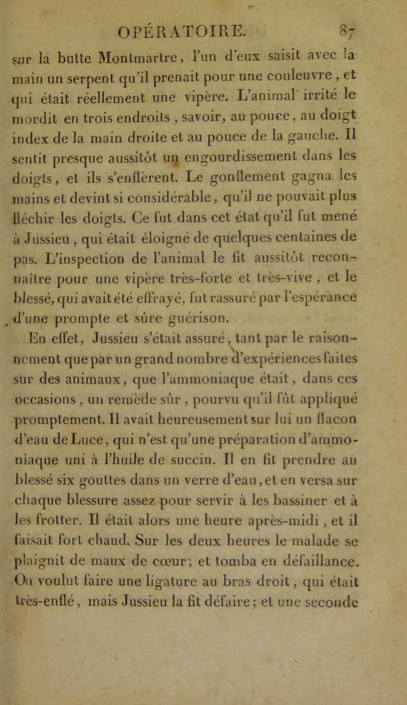 sur la bulte Montmartre, l’un deux saisit avec îa main un serpent qu’il prenait pour une couleuvre , et qui était réellement une vipère. L animal irrité le mordit en trois endroits , savoir, au pouce, au doigt index de la main droite et au pouce de la gauclie. Il sentit presque aussitôt un engourdissement dans les doigts, et ils s’enflèrent. Le gonflement gagna les mains et devint si considérable, qu’il ne pouvait plus fléchir les doigts. Ce fut dans cet état qu’il fut mené à Jussieu , qui était éloigné de quelques centaines de pas. L’inspection de l’animal le fit aussitôt recon- naître pour une vipère très-forte et très-vive , et le blessé, qui avait été effrayé, fut rassuré par l’espérance , d’une prompte et sûre guérison. En effet, Jussieu s’était assuré, tant par le raison- nement que par un grand nombre d’expériences faites sur des animaux, que l’ammoniaque était, dans ces occasions , un remède sur , pourvu qu’il fût appliqué promptement. Il avait heureusement sur lui un flacon d’eau deLuce , qui n’est qu’une préparation d’ammo- niaque uni à l’huile de succin. Il en fit prendre au blessé six gouttes dans un verre d’eau,et en versa sur chaque blessure assez pour servir à les bassiner et à les frotter. Il était alors une heure après-midi, et il faisait fort chaud. Sur les deux heures le malade se plaignit de maux de cœur; et tomba en défaillance. Ou voulut faire une ligature au bras droit, qui était très-enflé, mais Jussieu la fit défaire; et une seconde