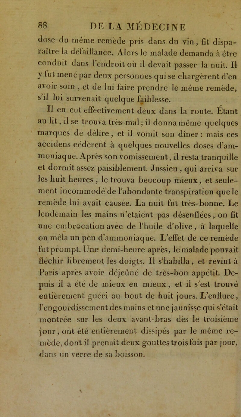 dose du même remède pris dans du vin, fit dispa- raître la défaillance. Alors le malade demanda à être conduit dans l’endroit où il devait passer la nuit. Il y lut mené par deux personnes qui se chargèrent d’en avoir soin , et de lui faire prendre le même remède, s il lui survenait quelque faiblesse. U en eut effectivement deux dans la roule. Étant au lit, il se trouva très-mal; il donna même quelques marques de délire, et il vomit son dîner : mais ces accidens cédèrent à quelques nouvelles doses d’am- moniaque. Après son vomissement, il resta tranquille et dormit assez paisiblement. Jussieu , qui arriva sur les huit heures , le trouva beucoup mieux, et seule- ment incommodé de l’abondante transpiration que le remède lui avait causée. La nuit fut très-bonne. Le lendemain les mains n’elaient pas désenflées, on fit une embrocation avec de l’huile d’olive, à laquelle on mêla un peu d’ammoniaque. L’effet de ce remède fut prompt. Une demi-heure après, le malade pouvait fléchir librement les doigts. Il s’habilla, et revint à Paris après avoir déjeuné de très-bon appétit. De- puis il a été de mieux en mieux, et il s'est trouvé entièrement guéri au bout de huit jours. L’enflure, l’engourdissement des mains et une jaunisse qui s’était montrée sur les deux avant-bras dès le troisième jour, ont été entièrement dissipés par le même re- mède, dont il prenait deux gouttes trois fois par jour, dans un verre de sa boisson.