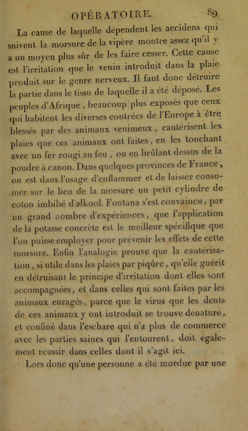 La cause de laquelle dépendent les accidens qui suivent la morsure de la vipère montre assez qu’il y a un moyen plus sûr de les faire cesser. Celte cause est l’irritation que le venin introduit dans la plaie produit sur le genre nerveux. Il faut donc détruire la partie dans le tissu de laquelle il a été déposé. Les peuples d’Afrique , beaucoup plus exposés que ceux qui habitent les diverses contrées de l’Europe à être blessés par des animaux venimeux, cautérisent les plaies que ces animaux ont faites, en les touchant avec un fer rougi au feu , ou en brûlant dessus de la poudre à canon. Dans quelques provinces de France, on est dans l’usage d’enflammer et de laisser consu- mer sur le lieu de la morsure un petit cylindre de coton imbibé d alkool. Fontana s est convaincu, par un grand nombre d’expériences, que 1 application de la potasse concrète est le meilleur spécifique que l’on puisse employer pour prévenir les effets de cette morsure. Enfin l’analogie prouve que la cautérisa- tion , si utile dans les plaies par piqûre, quelle guérit en détruisant le principe d’irritation dont elles sont accompagnées, et dans celles qui sont faites par les animaux enragés, parce que le virus que les dents de ces animauxy ont introduit se trouve dénaturé, et confiné dans l’eschare qui n’a plus de commerce avec les parties saines qui l’entourent, doit égale- ment réussir dans celles dont il s’agit ici. Lors donc qu’une personne a été mordue par une