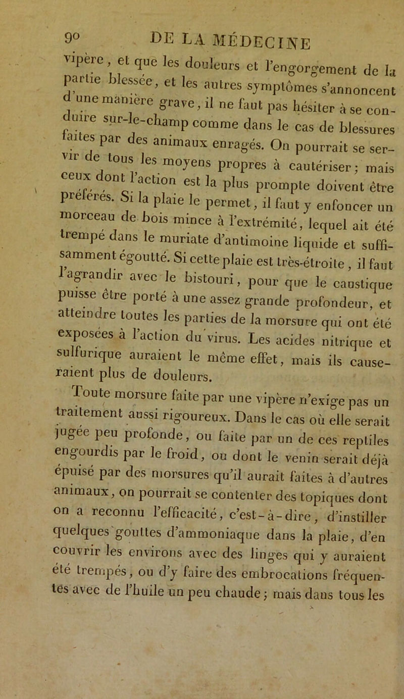 vipère, et que les douleurs et l'engorgement de la par le blessee, et les antres symptômes s’annoncent d une manière grave, il ne faut pas hésiter à se eon- une sur-le-champ comme dans le cas de blessures ânes par des animaux enragés. On pourrait se ser- VIr de l0“s le* moyens propres à cautériser; mais CCUX, °n* acll0n est la plus prompte doivent être préférés. Si la plaie le permet, il faut y enfoncer un morceau de bois mince à l'extrémité, lequel ait été trempe dans le muriate d’antimoine liquide et suffi- samment égoutté. Si cette plaie est très-étroite, il faut agrandir avec le bistouri, pour que le caustique puisse être porté à une assez grande profondeur, et atteint rc toutes les parties de la morsure qui ont été exposées à l’action du virus. Les acides nitrique et sulfurique auraient le même effet, mais ils cause- raient plus de douleurs. -Toute morsure faite par une vipère n’exige pas un traitement aussi rigoureux. Dans Je cas où elle serait jugee peu profonde, ou faite par un de ces reptiles engourdis par le froid, ou dont le venin serait déjà épuisé par des morsures qu’il aurait faites à d’autres animaux, on pourrait se contenter des topiques dont on a reconnu l’efficacité, c’est-à-dire, d’instiller quelques gouttes d’ammoniaque dans la plaie, d’en couvrir les environs avec des linges qui y auraient été trempés, ou d’y faire des embrocations fréquen- tes avec de 1 Luile un peu chaude ; mais dans tous les