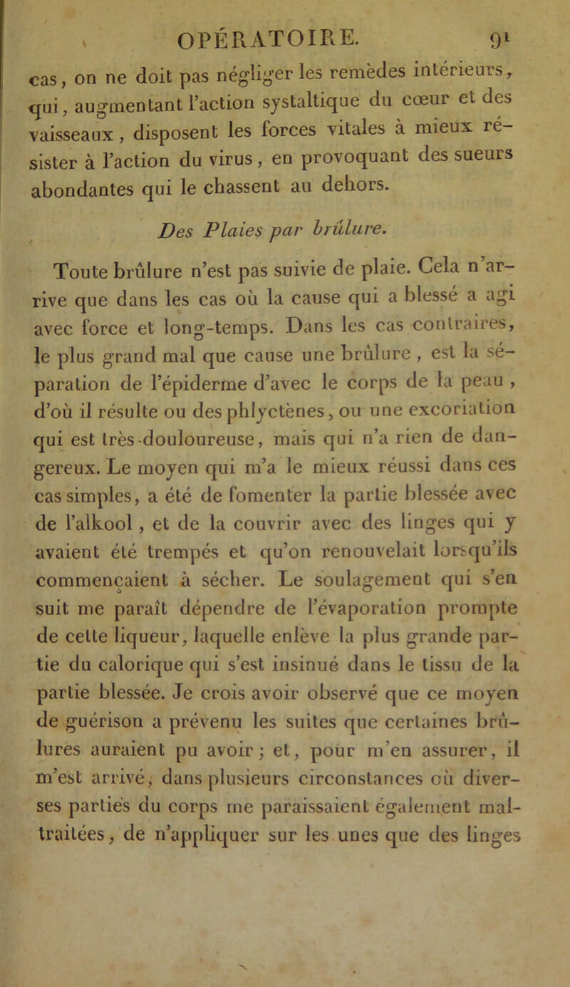 cas, on ne doit pas négliger les remèdes intérieurs, qui, augmentant l’action systaltique du cœur et des vaisseaux , disposent les forces vitales à mieux ré- sister à l’action du virus, en provoquant des sueurs abondantes qui le chassent au dehors. Des Plaies par brûlure. Toute brûlure n’est pas suivie de plaie. Cela n ar- rive que dans les cas où la cause qui a blessé a agi avec force et long-temps. Dans les cas contraires, le plus grand mal que cause une brûlure , est la sé- paration de l’épiderme d’avec le corps de la peau , d’où il résulte ou des phlyctènes, ou une excoriation qui est très-douloureuse, mais qui n’a rien de dan- gereux. Le moyen qui m’a le mieux réussi dans ces cas simples, a été de fomenter la partie blessée avec de i’alkool , et de la couvrir avec des linges qui y avaient été trempés et qu’on renouvelait lorsqu’ils commençaient à sécher. Le soulagement qui s’en suit me paraît dépendre de l’évaporation prompte de celle liqueur, laquelle enlève la plus grande par- tie du calorique qui s’est insinué dans le tissu de la partie blessée. Je crois avoir observé que ce moyen de guérison a prévenu les suites que certaines brû- lures auraient pu avoir; et, pour m'en assurer, il m’est arrivé, dans plusieurs circonstances cù diver- ses parties du corps me paraissaient également mal- traitées, de 11’appliquer sur les unes que des linges
