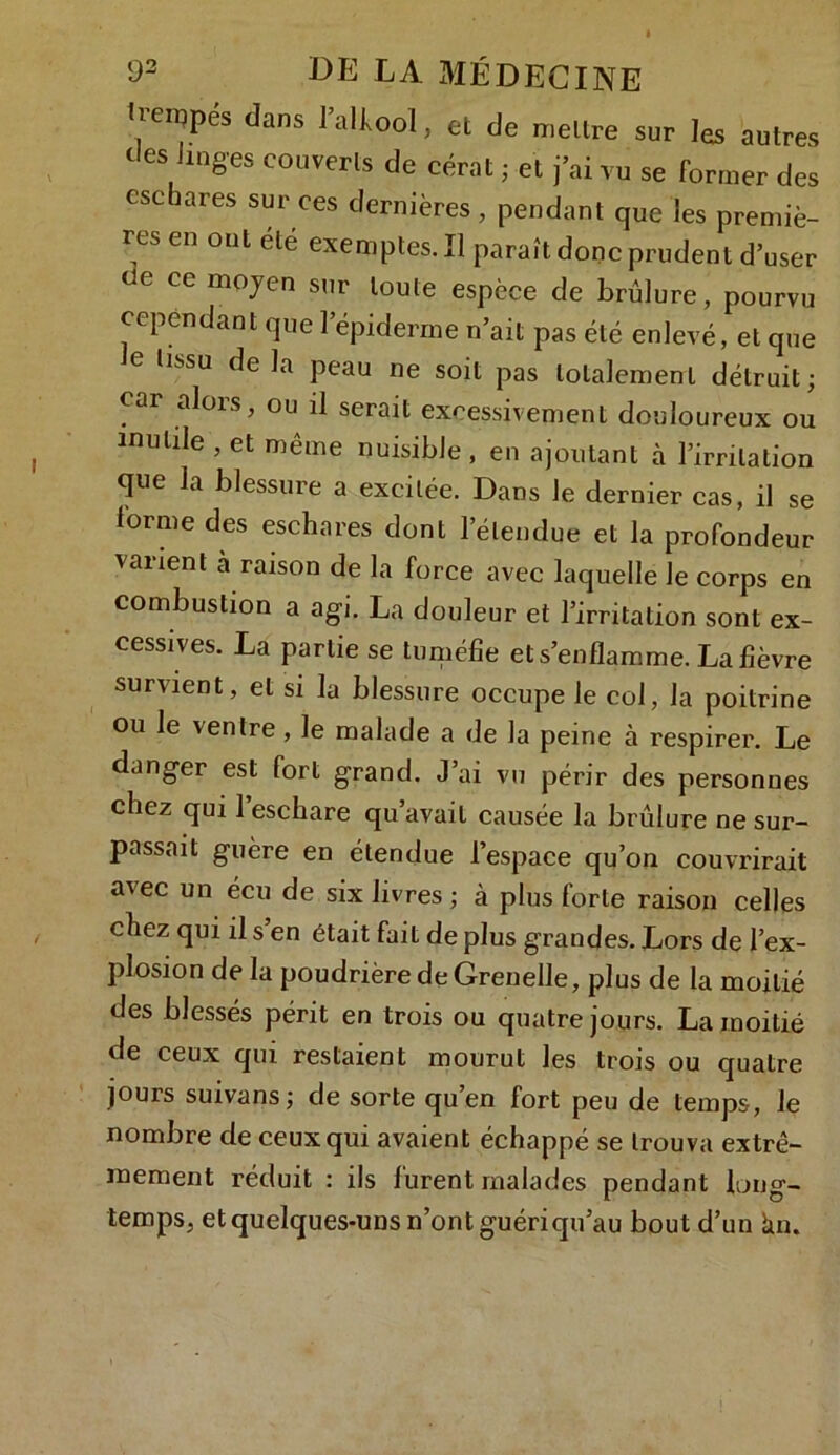 bempés dans lalkool, et de mettre sur les autres des Jmges couverts de cérat ; et j’ai vu se Former des eschares sur ces dernières , pendant que les premiè- res en ont été exemptes. Il paraît donc prudent d’user oe ce moyen sur toute espèce de brûlure, pourvu cependant que l’épiderme n’ait pas été enlevé, et que le tissu de la peau ne soit pas totalement détruit; car «dois, ou il serait excessivement douloureux ou mutile , et même nuisible, en ajoutant à l’irritation que la blessure a excitée. Dans le dernier cas, il se lorme des eschares dont l’étendue et la profondeur varient à raison de la force avec laquelle Je corps en combustion a agi. La douleur et l’irritation sont ex- cessives. La partie se tuméfie et s’enflamme. La fièvre survient, et si la blessure occupe le col, la poitrine ou le ventre, le malade a de la peine à respirer. Le danger est fort grand. J’ai vu périr des personnes chez qui l’eschare qu’avait causée la brûlure ne sur- passait guère en étendue l’espace qu’on couvrirait avec un écu de six livres ; à plus forte raison celles chez qui il s’en était fait de plus grandes. Lors de l’ex- plosion de la poudrière de Grenelle, plus de la moitié des blessés périt en trois ou quatre jours. La moitié de ceux qui restaient mourut les trois ou quatre jours suivans; de sorte qu’en fort peu de temps-, le nombre de ceux qui avaient échappé se trouva extrê- mement réduit : ils furent malades pendant long- temps, et quelques-uns n’ont guériqu’au bout d’un lin.