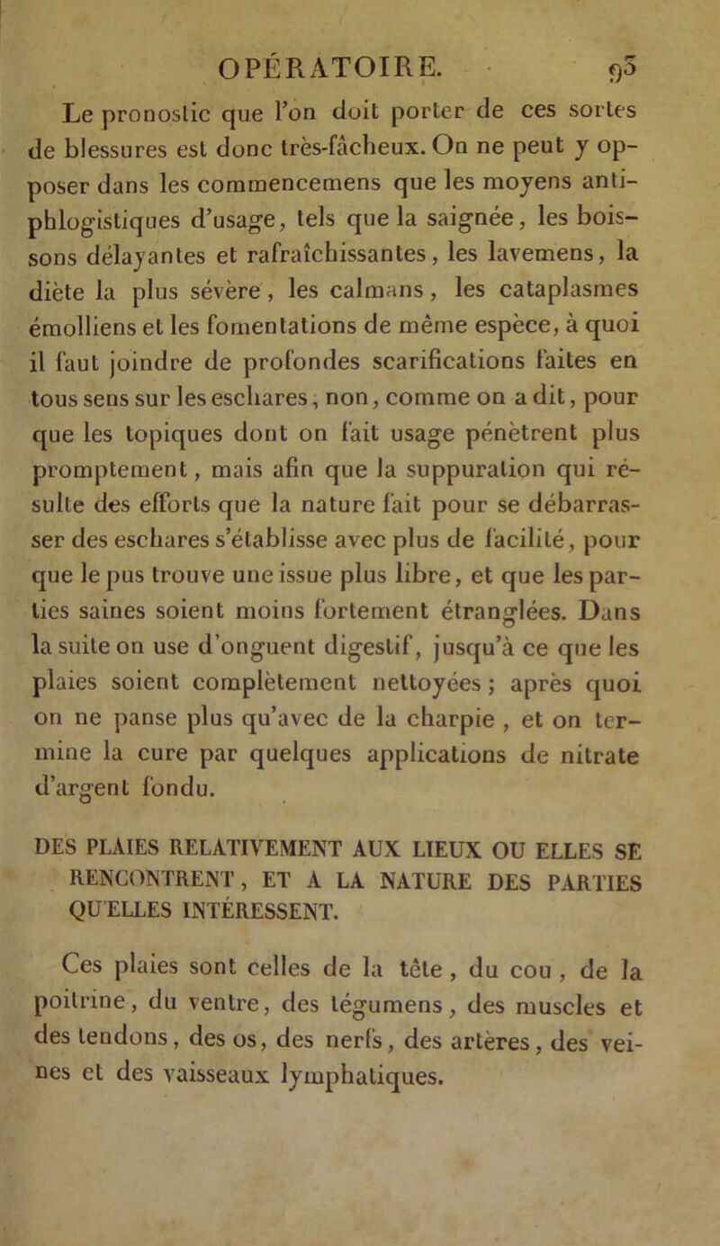 Le pronostic que Ton doit porter de ces sortes de blessures est donc très-fâcheux. On ne peut y op- poser dans les commencemens que les moyens anti- phlogistiques d’usage, tels que la saignée, les bois- sons délayantes et rafraîchissantes, les lavemens, la diète la plus sévère, les caïmans, les cataplasmes émolliens et les fomentations de même espèce, à quoi il faut joindre de profondes scarifications faites en tous sens sur les eschares, non, comme on a dit, pour que les topiques dont on fait usage pénètrent plus promptement, mais afin que la suppuration qui ré- sulte des efforts que la nature fait pour se débarras- ser des eschares s’établisse avec plus de facilité, pour que le pus trouve une issue plus libre, et que les par- ties saines soient moins fortement étrang-lées. Dans O la suite on use d’onguent digestif, jusqu’à ce que les plaies soient complètement nettoyées ; après quoi on ne panse plus qu’avec de la charpie , et on ter- mine la cure par quelques applications de nitrate d’argent fondu. DES PLAIES RELATIVEMENT AUX LIEUX OU ELLES SE RENCONTRENT, ET A LA NATURE DES PARTIES QU ELLES INTÉRESSENT. Ces plaies sont celles de la tête , du cou , de la poitrine, du ventre, des légumens, des muscles et des tendons, des os, des nerfs, des artères, des vei- nes et des vaisseaux lymphatiques.