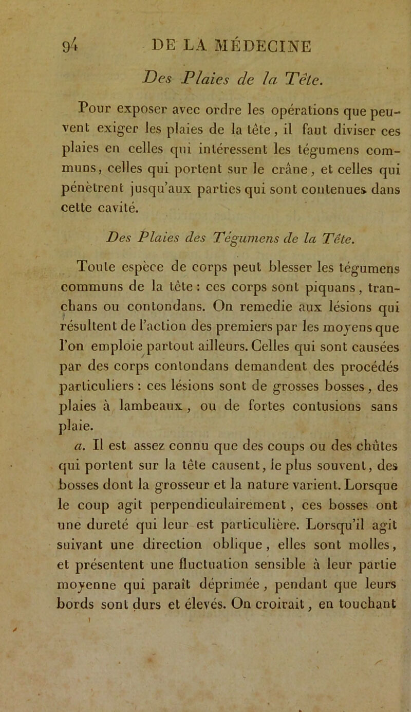Des Plaies de la Tête. Pour exposer avec ordre les opérations que peu- vent exiger les plaies de la tête, il faut diviser ces plaies en celles qui intéressent les tégumens com- muns, celles qui portent sur le crâne, et celles qui pénètrent jusqu’aux parties qui sont contenues dans cette cavité. Des Plaies clés Tégumens cle la Tête. Toute espèce de corps peut blesser les tégumens communs de la tcte : ces corps sont piquans, tran- chans ou contondans. On remedie aux lésions qui résultent de l’action des premiers par les moyens que l’on emploie partout ailleurs. Celles qui sont causées par des corps contondans demandent des procédés particuliers : ces lésions sont de grosses bosses, des plaies à lambeaux, ou de fortes contusions sans plaie. a. Il est assez connu que des coups ou des chûtes qui portent sur la tête causent, le plus souvent, des bosses dont la grosseur et la nature varient. Lorsque le coup agit perpendiculairement, ces bosses ont une dureté qui leur est particulière. Lorsqu’il agit suivant une direction oblique, elles sont molles, et présentent une fluctuation sensible à leur partie moyenne qui paraît déprimée, pendant que leurs bords sont durs et élevés. On croirait, en touchant »