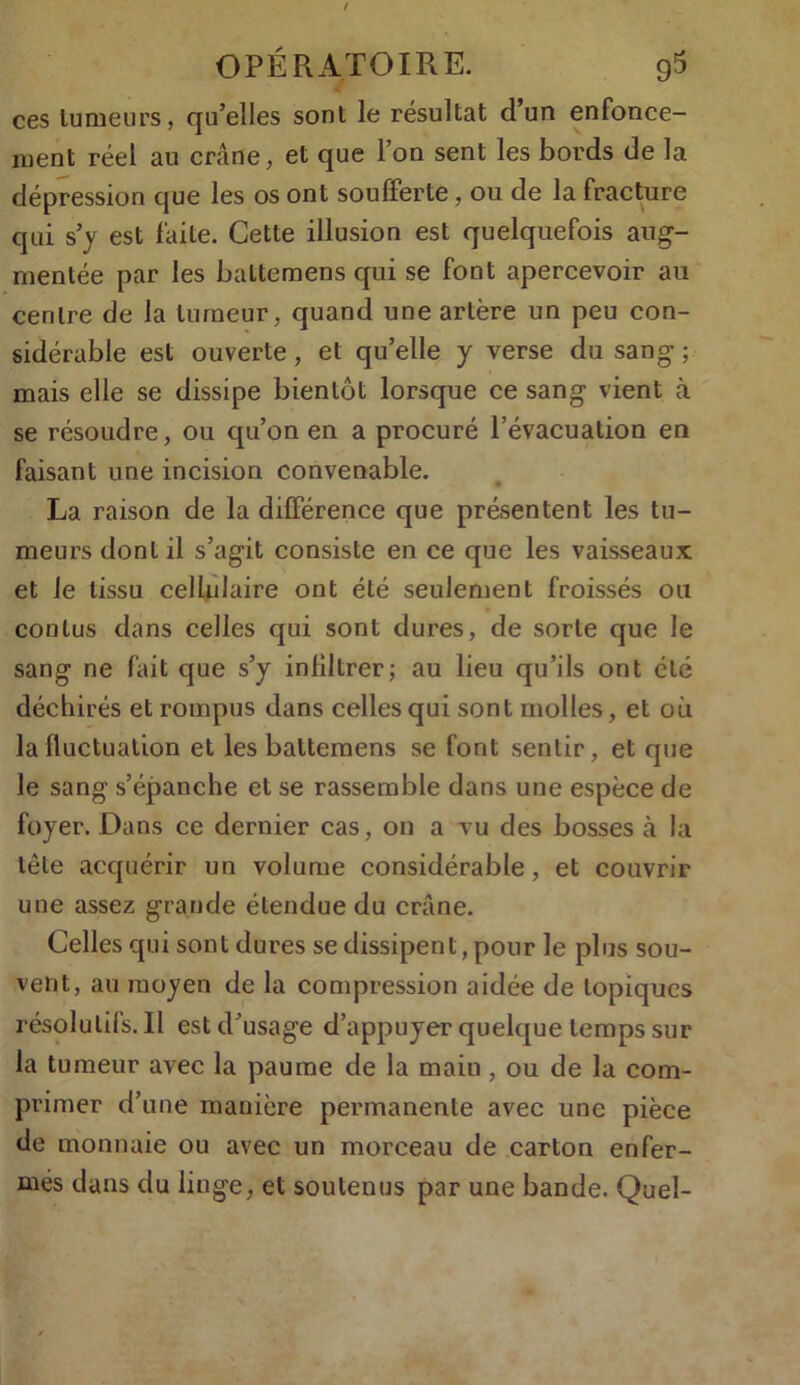 ces tumeurs, qu’elles sont le résultat d’un enfonce- ment réel au crâne, et que l’on sent les bords de la dépression que les os ont soufferte, ou de la fracture qui s’y est faite. Cette illusion est quelquefois aug- mentée par les baltemens qui se font apercevoir au centre de la tumeur, quand une artère un peu con- sidérable est ouverte, et qu’elle y verse du sang ; mais elle se dissipe bientôt lorsque ce sang vient à se résoudre, ou qu’on en a procuré l’évacuation en faisant une incision convenable. La raison de la différence que présentent les tu- meurs dont il s’agit consiste en ce que les vaisseaux et le tissu cellulaire ont été seulement froissés ou cou lus dans celles qui sont dures, de sorte que le sang ne fait que s’y infiltrer; au lieu qu’ils ont été déchirés et rompus dans celles qui sont molles, et où la fluctuation et les baltemens se font sentir, et que le sang s’épanche et se rassemble dans une espèce de foyer. Dans ce dernier cas, on a vu des bosses cà la tête acquérir un volume considérable, et couvrir une assez grande étendue du crâne. Celles qui sont dures se dissipent, pour le plus sou- vent, au moyen de la compression aidée de topiques résolutifs. Il est d’usage d’appuyer quelque temps sur la tumeur avec la paume de la maiu , ou de la com- primer d’une manière permanente avec une pièce de monnaie ou avec un morceau de carton enfer- més dans du linge, et soutenus par une bande. Quel-