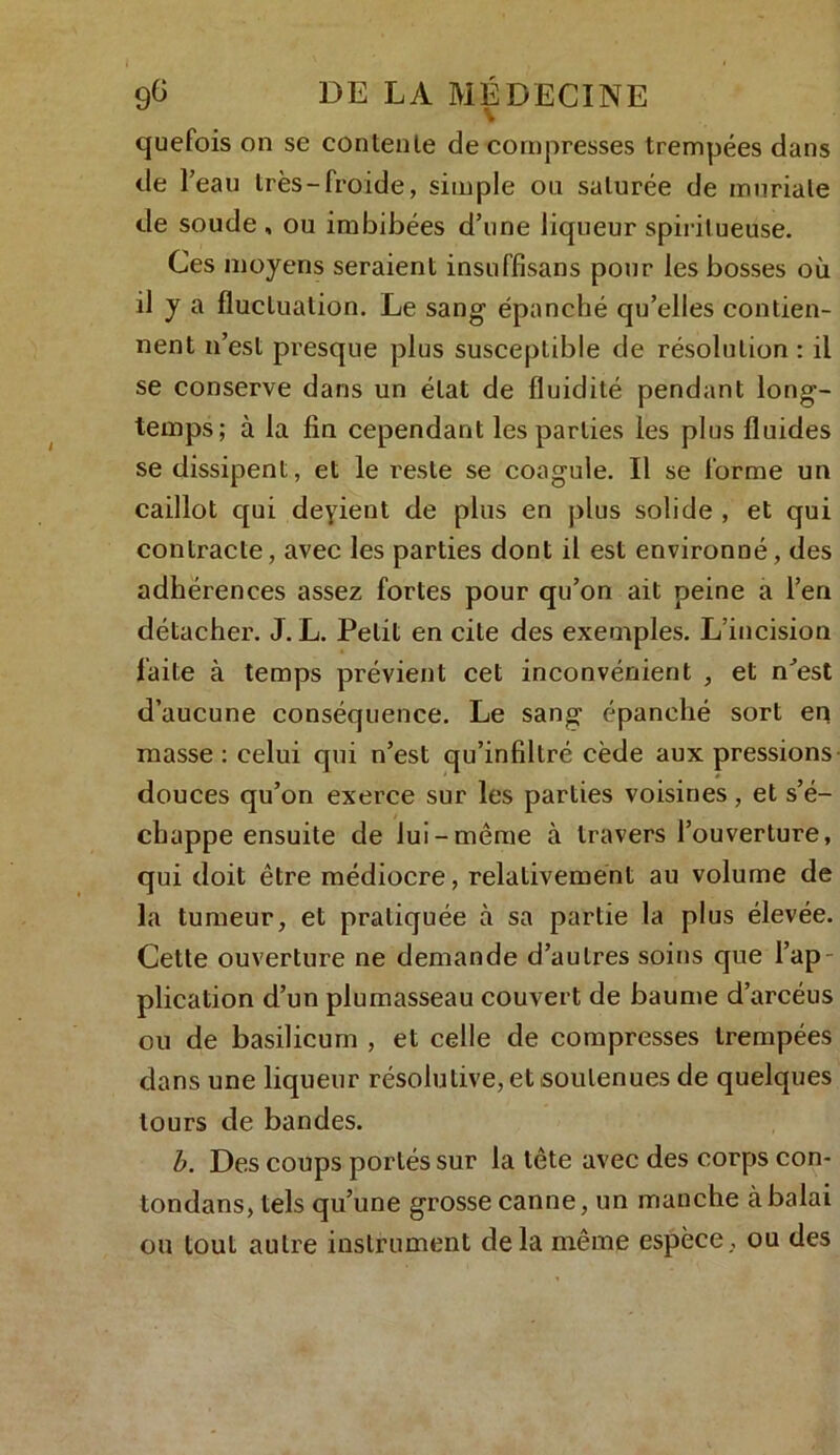 quefois on se contente de compresses trempées dans de l’eau très-froide, simple ou saturée de mnriale de soude , ou imbibées d’une liqueur spiritueuse. Ces moyens seraient insuffisans pour les bosses où il y a fluctuation. Le sang épanché qu’elles contien- nent n’est presque plus susceptible de résolution : il se conserve dans un état de fluidité pendant long- temps; à la fin cependant les parties les plus fluides se dissipent, et le reste se coagule. Il se forme un caillot qui deyient de plus en plus solide , et qui contracte, avec les parties dont il est environné, des adhérences assez fortes pour qu’on ait peine a l’en détacher. J. L. Petit en cite des exemples. L’incision faite à temps prévient cet inconvénient , et n’est d’aucune conséquence. Le sang épanché sort en masse : celui qui n’est qu’infiltré cède aux pressions douces qu’on exerce sur les parties voisines, et s’é- chappe ensuite de lui-même à travers l’ouverture, qui doit être médiocre, relativement au volume de la tumeur, et pratiquée à sa partie la plus élevée. Cette ouverture ne demande d’autres soins que l’ap- plication d’un plumasseau couvert de baume d’arcéus ou de basilicum , et celle de compresses trempées dans une liqueur résolutive, et .soutenues de quelques tours de bandes. b. Des coups portés sur la tête avec des corps con- tondans, tels qu’une grosse canne, un manche à balai ou tout autre instrument delà même espèce, ou des