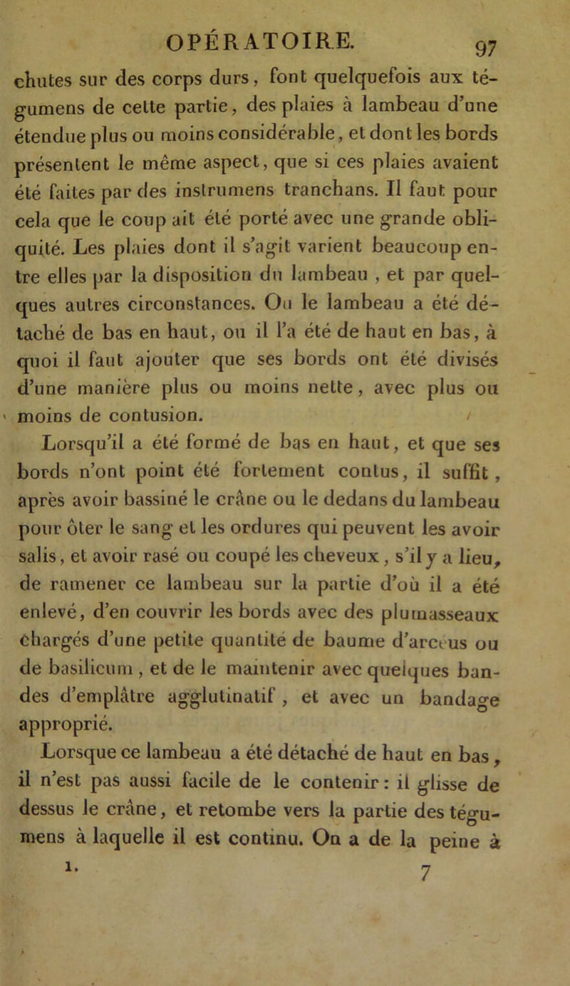 chutes sur des corps durs, font quelquefois aux té- gumens de celte partie, des plaies à lambeau d’une étendue plus ou moins considérable, et dont les bords présentent le même aspect, que si ces plaies avaient été faites par des inslrumens tranchans. Il faut pour cela que le coup ait été porté avec une grande obli- quité. Les plaies dont il s’agit varient beaucoup en- tre elles par la disposition du lambeau , et par quel- ques autres circonstances. Ou le lambeau a été dé- taché de bas en haut, ou il l’a été de haut en bas, à quoi il faut ajouter que ses bords ont été divisés d’une manière plus ou moins nette, avec plus ou > moins de contusion. / Lorsqu’il a été formé de bas en haut, et que ses bords n’ont point été fortement conlus, il suffit, après avoir bassiné le crâne ou le dedans du lambeau pour ôter le sang et les ordures qui peuvent les avoir salis, et avoir rasé ou coupé les cheveux, s’il y a lieu, de ramener ce lambeau sur la partie d’où il a été enlevé, d’en couvrir les bords avec des plumasseaux Chargés d’une petite quantité de baume d’arct us ou de basilicum , et de le maintenir avec quelques ban- des d’emplâtre agglulinatif , et avec un bandage approprié. Lorsque ce lambeau a été détaché de haut en bas , il n’est pas aussi facile de le contenir : il glisse de dessus le crâne, et retombe vers la partie des tégu- mens à laquelle il est continu. On a de la peine à 7 i.