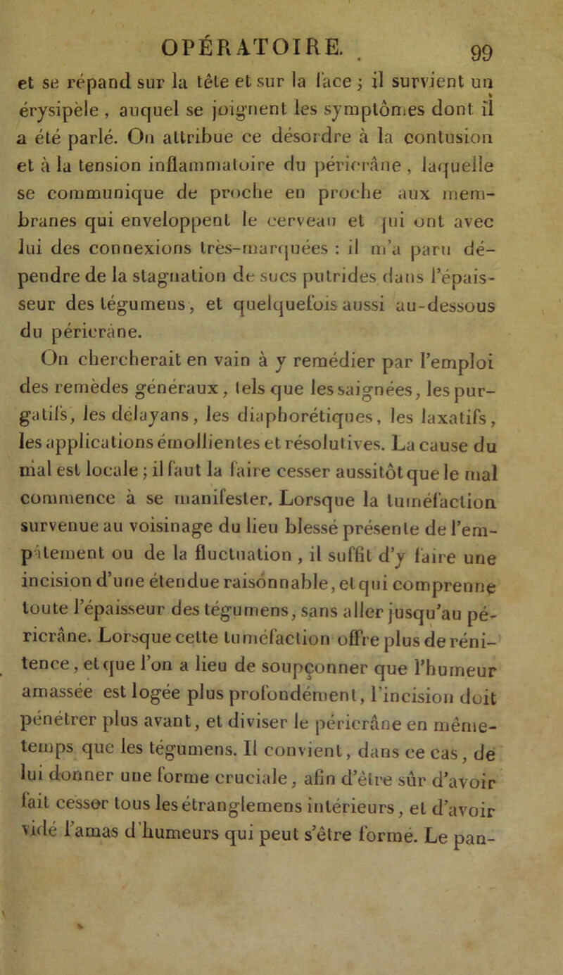 et se répand sur la tête et sur la lace ; il survient un érysipèle , auquel se joignent les symptômes dont, il a été parlé. On attribue ce désordre à la contusion et à la tension inflammatoire du périorâne , laquelle se communique de proche en proche aux mem- branes qui enveloppent le cerveau et fui ont avec lui des connexions très-marquées : il m’a paru dé- pendre de la stagnation de sucs putrides dans l’épais- seur des tégumens , et quelquefois aussi au-dessous du péricrane. On chercherait en vain à y remédier par l’emploi des remèdes généraux, tels que les saignées, les pur- gatifs, Jesdélayans, les diaphoniques, les laxatifs, les applications émollientes et résolut ives. La cause du niai est locale ; il faut la faire cesser aussitôt que le mal commence à se manifester. Lorsque la tuméfaction survenue au voisinage du lieu blessé présente de l'em- pâtement ou de la fluctuation , il suffit d’y faire une incision d’une étendue raisonnable, et qui comprenne toute l’épaisseur des tégumens, sans aller jusqu’au pé- ricrâne. Lorsque celte tuméfaction offre plus de réni- tence, et que l’on a lieu de soupçonner que l’humeur amassée est logée plus profondément, l’incision doit pénétrer plus avant, et diviser le périerâne en même- temps que les tégumens. Il convient, dans ce cas, de lui donner une forme cruciale, afin d’être sûr d’avoir lait cesser tous lesétranglemens intérieurs, et d’avoir vidé l’amas d’humeurs qui peut s’être forme. Le pan-