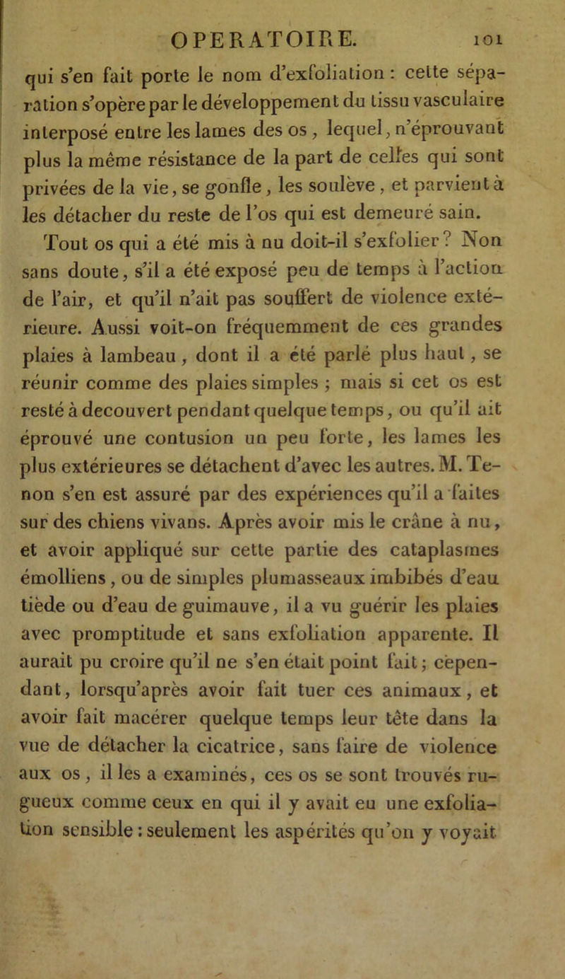 qui s’en fait porte le nom d’exfoliation : celte sépa- ration s’opère par le développement du tissu vasculaire interposé entre les lames des os , lequel, n éprouvant plus la même résistance de la part de celles qui sont privées de la vie, se gonfle, les soulève , et parvient à les détacher du reste de l’os qui est demeuré sain. Tout os qui a été mis à nu doit-il s’exfolier ? Non sans doute, s’il a été exposé peu de temps à l’action de l’air, et qu’il n’ait pas souffert de violence exté- rieure. Aussi voit-on fréquemment de ces grandes plaies à lambeau , dont il a été parlé plus haut, se réunir comme des plaies simples ; mais si cet os est resté à découvert pendant quelque temps, ou qu’il ait éprouvé une contusion un peu forte, les lames les plus extérieures se détachent d’avec les autres. M. Te- non s’en est assuré par des expériences qu’il a faites sur des chiens vivans. Après avoir mis le crâne à nu, et avoir appliqué sur cette partie des cataplasmes émolliens, ou de simples plumasseaux imbibés d’eau tiède ou d’eau de guimauve, il a vu guérir les plaies avec promptitude et sans exfoliation apparente. Il aurait pu croire qu’il ne s’en était point fait; cepen- dant, lorsqu’après avoir fait tuer ces animaux, et avoir fait macérer quelque temps leur tête dans la vue de détacher la cicatrice, sans faire de violence aux os , il les a examinés, ces os se sont trouvés ru- gueux comme ceux en qui il y avait eu une exfolia- tion sensible : seulement les aspérités qu’on y voyait r