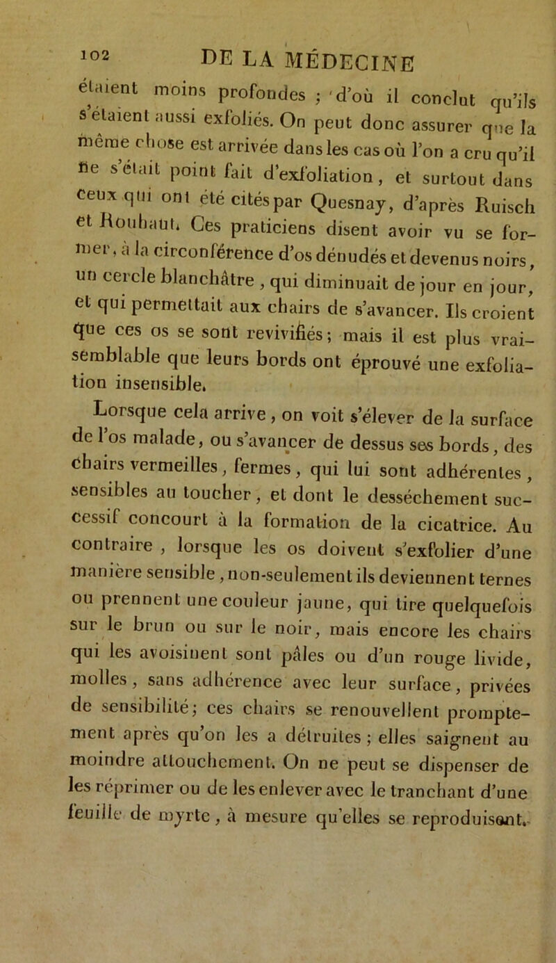 étaient moins profondes ; 'd’où il conclut qu’ils s étaient aussi exfoliés. On peut donc assurer que la meme chose est arrivée dans les cas où l’on a cru qu’il fie s était point fait d’exfoliation, et surtout dans ceux qui ont été cités par Quesnay, d’après Ruisch et R ou liant* Ces praticiens disent avoir vu se for- ®ep•à Ja circonférence d’os dénudés et devenus noirs, un cercle blanchâtre , qui diminuait de jour en jour, et qui permettait aux chairs de s’avancer. Us croient que ces os se sont revivifiés; mais il est plus vrai- semblable que leurs bords ont éprouvé une exfolia- tion insensible, Lorsque cela arrive , on voit s’élever de la surface de l’os malade, ou s’avancer de dessus ses bords, des chairs vermeilles, fermes, qui lui sont adhérentes, sensibles an loucher, et dont le dessèchement suc- cessif concourt à la formation de la cicatrice. Au contraire , lorsque les os doivent s’exfolier d’une manière sensible, non-seulement ils deviennent ternes ou prennent une couleur jaune, qui lire quelquefois sur le brun ou sur le noir, mais encore les chairs qui les avoisinent sont pâles ou d’un rouge livide, molles, sans adhérence avec leur surface, privées de sensdailiLé; ces chairs se renouvellent prompte- ment après qu on les a détruites ; elles saignent au moindre attouchement. On ne peut se dispenser de les réprimer ou de les enlever avec le tranchant d’une feuille de myrte, à mesure qu elles se reproduisant.