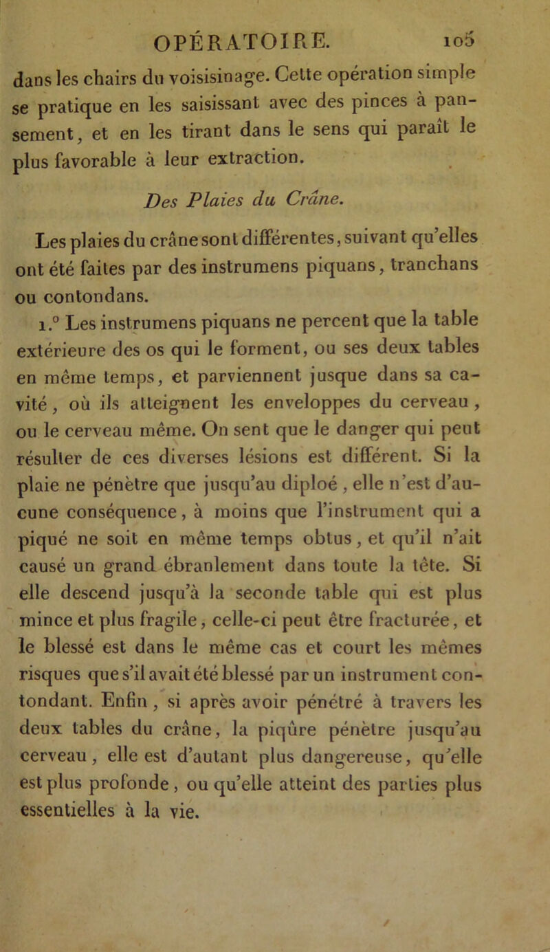 dans les chairs du voisisinage. Celte opération simple se pratique en les saisissant avec des pinces à pan- sement, et en les tirant dans le sens qui paraît le plus favorable à leur extraction. Des Plaies du Crâne. Les plaies du crâne sont différentes, suivant qu elles ont été faites par des instrumens piquans, tranchans ou contondans. i.° Les instrumens piquans ne percent que la table extérieure des os qui le forment, ou ses deux tables en même temps, et parviennent jusque dans sa ca- vité , où ils atteignent les enveloppes du cerveau , ou le cerveau même. On sent que le danger qui peut résulter de ces diverses lésions est différent. Si la plaie ne pénètre que jusqu’au diploé , elle n’est d’au- cune conséquence, à moins que l’instrument qui a piqué ne soit en même temps obtus, et qu’il n’ait causé un grand ébranlement dans toute la tète. Si elle descend jusqu’à la seconde table qui est plus mince et plus fragile, celle-ci peut être fracturée, et le blessé est dans le même cas et court les mêmes risques que s’il avait été blessé par un instrument con- tondant. Enfin , si après avoir pénétré à travers les deux tables du crâne, la piqûre pénètre jusqu’au cerveau, elle est d’autant plus dangereuse, qu’elle est plus profonde , ou qu’elle atteint des parties plus essentielles à la vie.