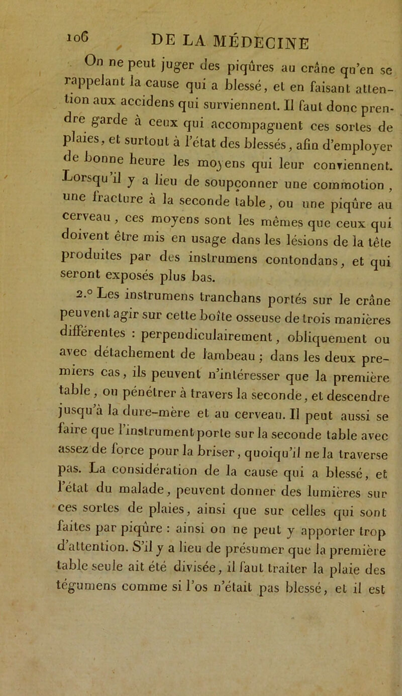 On ne peut juger des piqûres au crâne qu’en se rappelant la cause qui a blessé, et en faisant atten- tion aux accidens qui surviennent. Il faut donc pren- dre garde à ceux qui accompagnent ces sortes de plaies, et surtout à l’état des blessés, afin d’employer de bonne heure les moyens qui leur conviennent. Eoisqu il y a lieu de soupçonner une commotion , une liaclure à la seconde table, ou une piqûre au cerveau, ces moyens sont les mêmes que ceux qui doivent être mis en usage dans les lésions de la tête produites par des inslrumens contondans, et qui seront exposés plus bas. 2.° Les inslrumens tranchans portés sur le crâne peuvent agir sur celle boite osseuse de trois manières différentes : perpendiculairement, obliquement ou avec détachement de lambeau ; dans les deux pre- miers cas, ils peuvent n’intéresser que la première table , ou pénétrer cà travers la seconde, et descendre jusqu à la dure-mère et au cerveau. Il peut aussi se faire que l’instrument porte sur la seconde table avec assez de force pour la briser, quoiqu’il ne la traverse pas. La considération de la cause qui a blessé, et l’état du malade, peuvent donner des lumières sur ces sortes de plaies, ainsi que sur celles qui sont faites par piqûre : ainsi on ne peut y apporter trop d attention. S il y a lieu de présumer que la première table seule ait été divisée, il faut traiter la plaie des tégumens comme si l’os n’était pas blessé, et il est