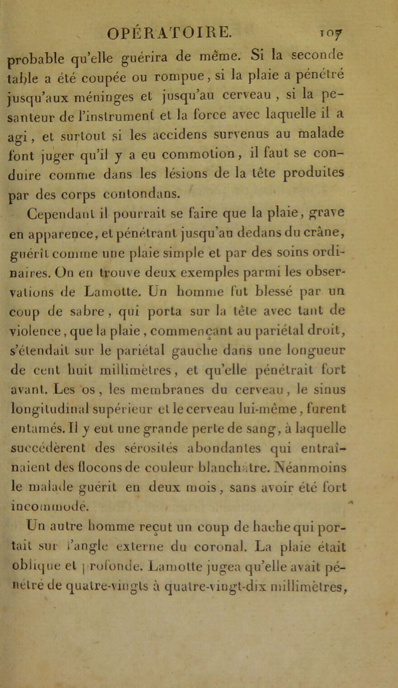 probable qu’elle guérira de même. Si la seconde table a été coupée ou rompue, si la plaie a pénétré jusqu’aux méninges et jusqu au cerveau , si la pe- santeur de l’instrument et la force avec laquelle il a ao-i, et surtout si les accidens survenus au malade O 7 _ font juger qu’il y a eu commotion, il faut se con- duire comme dans les lésions de la tête produites par des corps contondans. Cependant il pourrait se faire que la plaie, grave en apparence, et pénétrant jusqu’au dedans du crâne, guérît comme une plaie simple et par des soins ordi- naires. On en trouve deux exemples parmi les obser- vations de Lamolte. Un homme fut blessé par un coup de sabre , qui porta sur la tête avec tant de violence, que la plaie , commençant au pariétal droit, s’étendait sur le pariétal gauche dans une longueur de cent huit millimètres, et qu’elle pénétrait fort avant. Les os, les membranes du cerveau, le sinus longitudinal supérieur et le cerveau lui-même, furent entamés. Il y eut une grande perle de sang, à laquelle succédèrent des sérosités abondantes qui entraî- naient des flocons de couleur blanchâtre. Néanmoins le malade guérit en deux mois, sans avoir été fort incommodé. Un autre homme reçut un coup de hache qui por- tait sur i’angle externe du coronal. La plaie était oblique et profonde. Larnolte jugea qu’elle avait pé- nétré de quatre-vingts à quatre-vingt-dix millimètres,