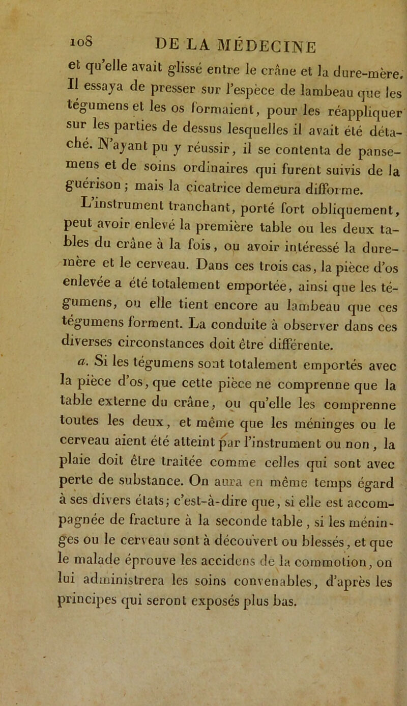et qu elle avait glissé entre le crâne et la dure-mère. Il essaya de presser sur l’espèce de lambeau que les tégumens et les os formaient, pour les réappliquer sur les parties de dessus lesquelles il avait été déta- ché. N’ayant pu y réussir, il se contenta de panse- mens et de soins ordinaires qui furent suivis de la guéiison; mais la cicatrice demeura difforme. Linstrument tranchant, porté fort obliquement, peut avoir enlevé la première table ou les deux ta- bles du crâne à la fois, ou avoir intéressé la dure- mère et le cerveau. Dans ces trois cas, la pièce d’os enlevée a été totalement emportée, ainsi que les té- gumens, ou elle tient encore au lambeau que ces tégumens forment. La conduite à observer dans ces diverses circonstances doit être différente. cl. Si les tégumens sont totalement emportés avec la pièce d’os, que cette pièce ne comprenne que la table externe du crâne, ou qu’elle les comprenne toutes les deux, et même que les méninges ou le cerveau aient été atteint par l’instrument ou non , la plaie doit être traitée comme celles qui sont avec perte de substance. On aura en même temps égard à ses divers états; c’est-à-dire que, si elle est accom- pagnée de fracture à la seconde table , si les ménin- ges ou le cerveau sont à découvert ou blessés, et que le malade éprouve les accidens de la commotion, on lui administrera les soins convenables, d’après les principes qui seront exposés plus bas.