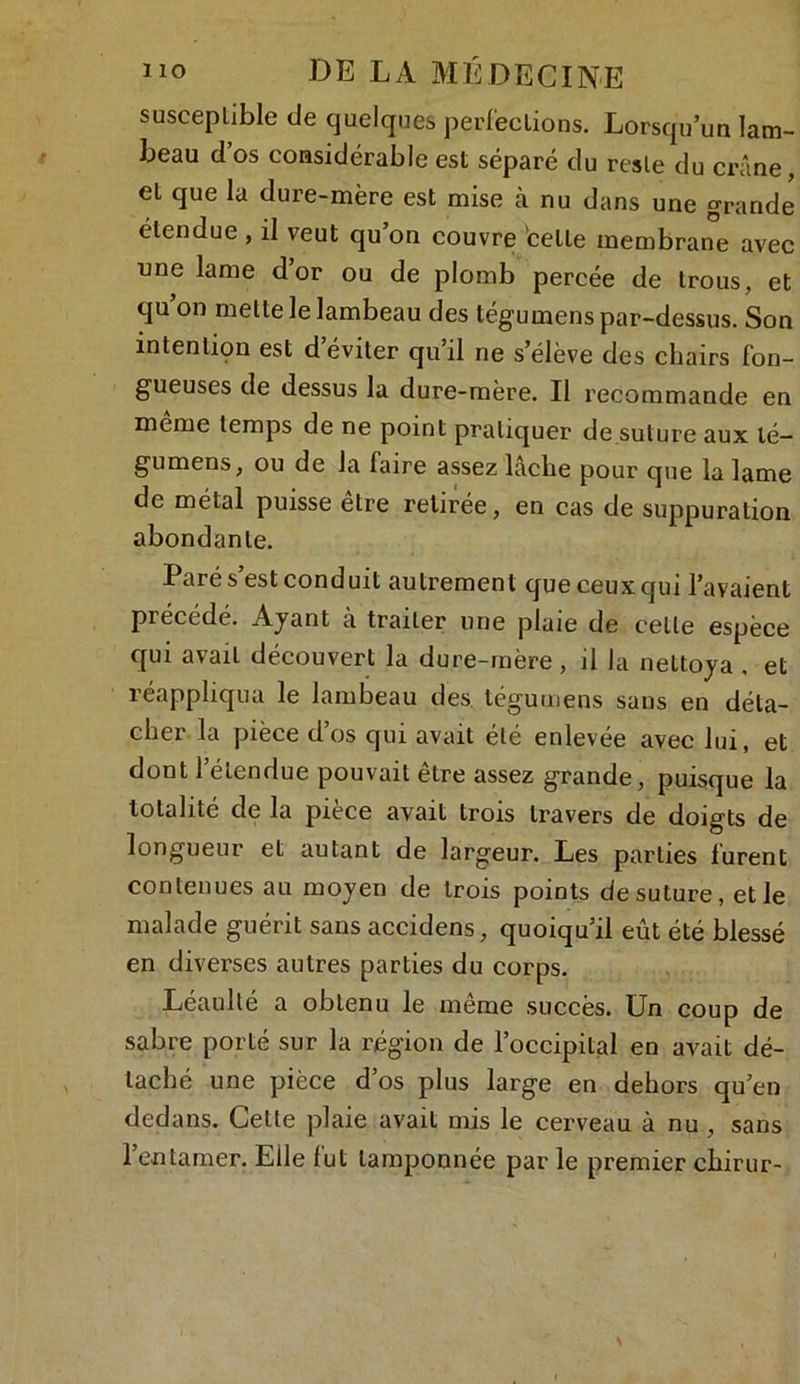 susceplible de quelques perfections. Lorsqu’un lam- beau d os considérable est séparé du reste du crâne, et que la dure-mère est mise à nu dans une grande étendue , il veut qu’on couvre cette membrane avec une lame dor ou de plomb percée de trous, et qu’on mette le lambeau des tégumens par-dessus. Son intention est d’éviter qu’il ne s’élève des chairs fon- gueuses de dessus la dure-mère. Il recommande en meme temps de ne point pratiquer de suture aux lé- gumens, ou de la faire assez lâche pour que la lame de métal puisse être retirée, en cas de suppuration abondante. Paré s’est conduit autrement que ceux qui l’avaient précédé. Ajant à traiter une plaie de celte espèce qui avait découvert la dure-mère , il la nettoya , et réappliqua le lambeau des tégumens sans en déta- cher la pièce d’os qui avait été enlevée avec lui, et dont l’étendue pouvait être assez grande, puisque la totalité de la pièce avait trois travers de doigts de longueur et autant de largeur. Les parties furent contenues au moyen de trois points de suture, et le malade guérit sans accidens, quoiqu’il eût été blessé en diverses autres parties du corps. Leaulté a obtenu le meme succès. Un coup de sabre porté sur la région de l’occipital en avait dé- taché une pièce d’os plus large en dehors qu’en dedans. Celle plaie avait mis le cerveau à nu , sans l’entamer. Elle fut tamponnée par le premier chirur-