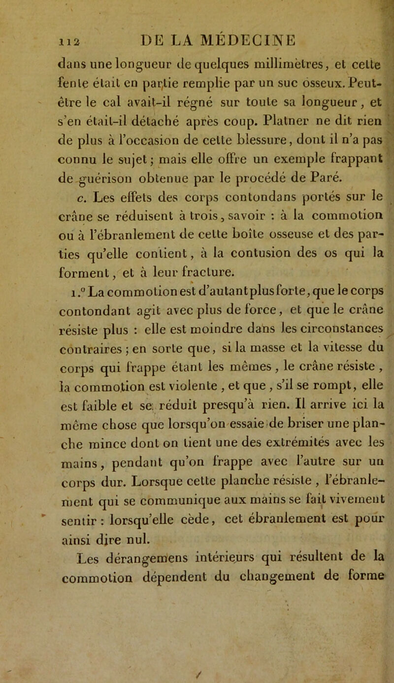 dans une longueur de quelques millimètres, et cette fente était en partie remplie par un suc osseux. Peut- être le cal avait-il régné sur toute sa longueur, et s’en était-il détaché après coup. Platner ne dit rien de plus à l’occasion de celte blessure, dont il n’a pas connu le sujet; mais elle offre un exemple frappant de guérison obtenue par le procédé de Paré. c. Les effets des corps contondans portés sur le crâne se réduisent à trois, savoir : à la commotion ou à l’ébranlement de cette boîte osseuse et des par- ties qu’elle contient, à la contusion des os qui la forment, et à leur fracture. 1.° La commotion est d’autant plus forte, que le corps contondant agit avec plus de force, et que le crâne résiste plus : elle est moindre dans les circonstances contraires ; en sorte que, si la masse et la vitesse du corps qui frappe étant les mêmes , le crâne résiste , la commotion est violente , et que , s’il se rompt, elle est faible et se: réduit presqu’à rien. Il arrive ici la même chose que lorsqu’on essaie de briser une plan- che mince dont on lient une des extrémités avec les mains, pendant qu’on frappe avec l’autre sur un corps dur. Lorsque cette planche résiste , l’ébranle- ment qui se communique aux mains se fait vivement sentir: lorsqu’elle cède, cet ébranlement est pour ainsi dire nul. Les dérangemens intérieurs qui résultent de la commotion dépendent du changement de forme /