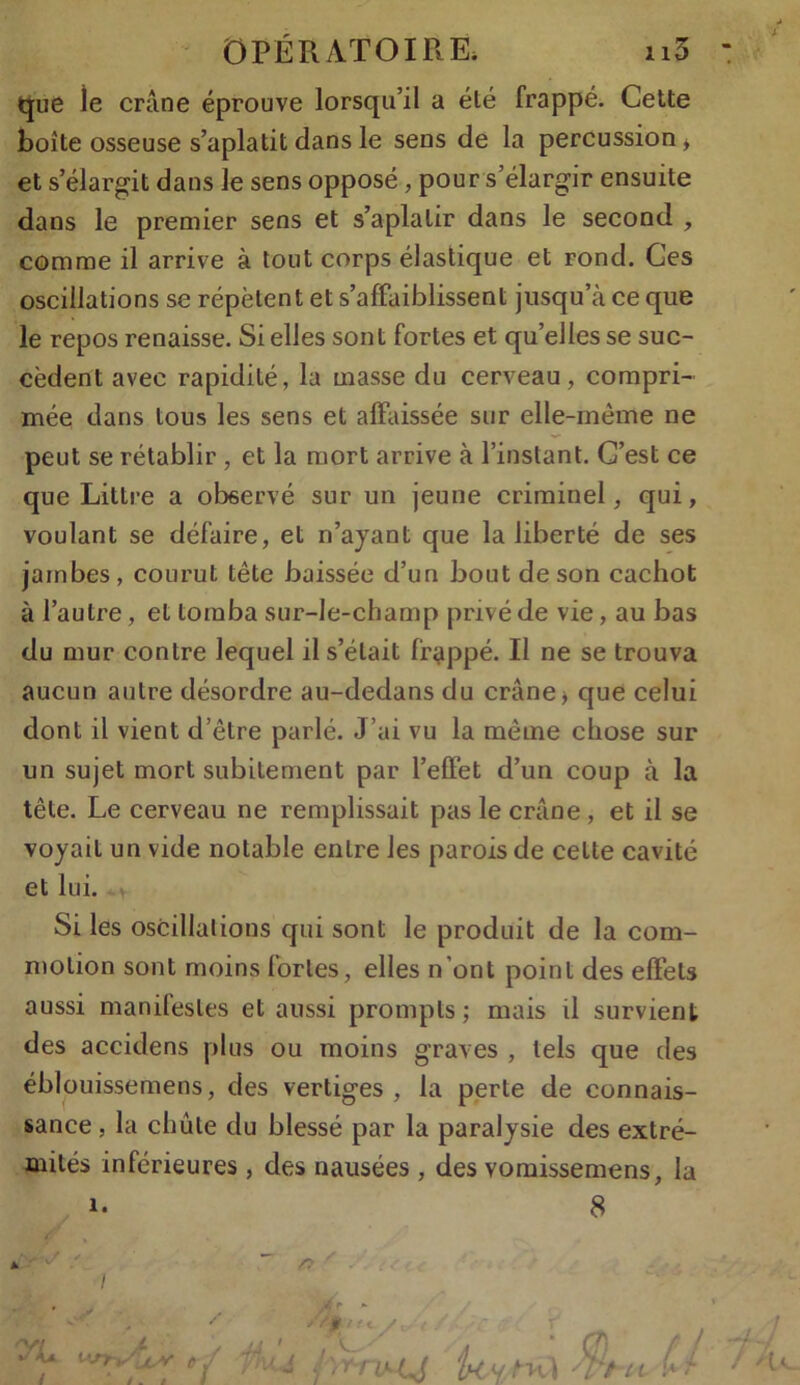 que le crâne éprouve lorsqu’il a été frappé. Cette boîte osseuse s’aplatit dans le sens de la percussion * et s’élargit dans le sens opposé, pour s’élargir ensuite dans le premier sens et s’aplatir dans le second , comme il arrive à tout corps élastique et rond. Ges oscillations se répètent et s’affaiblissent jusqu’à ce que le repos renaisse. Si elles sont fortes et qu’elles se suc- cèdent avec rapidité, la masse du cerveau, compri- mée dans tous les sens et affaissée sur elle-même ne peut se rétablir , et la mort arrive à l’instant. C’est ce que Littré a observé sur un jeune criminel, qui, voulant se défaire, et n’ajant que la liberté de ses jambes, courut tête baissée d’un bout de son cachot à l’autre, et tomba sur-le-champ privé de vie, au bas du mur contre lequel il s’était frappé. Il ne se trouva aucun autre désordre au-dedans du crâne, que celui dont il vient d’être parlé. J ’ai vu la même chose sur un sujet mort subitement par l’effet d’un coup à la tête. Le cerveau ne remplissait pas le crâne , et il se voyait un vide notable entre les parois de cette cavité et lui. Si les oscillations qui sont le produit de la com- motion sont moins lorles, elles n'ont point des effets aussi manifestes et aussi prompts; mais il survient des accidens plus ou moins graves , tels que des éblouissemens, des vertiges , la perte de connais- sance , la chute du blessé par la paralysie des extré- mités inférieures , des nausées , des vomissemens, la i. 8 *- v / i * ** fri ! ‘ j . i I ~ f; //# t / Z/t r .«f UvM U '