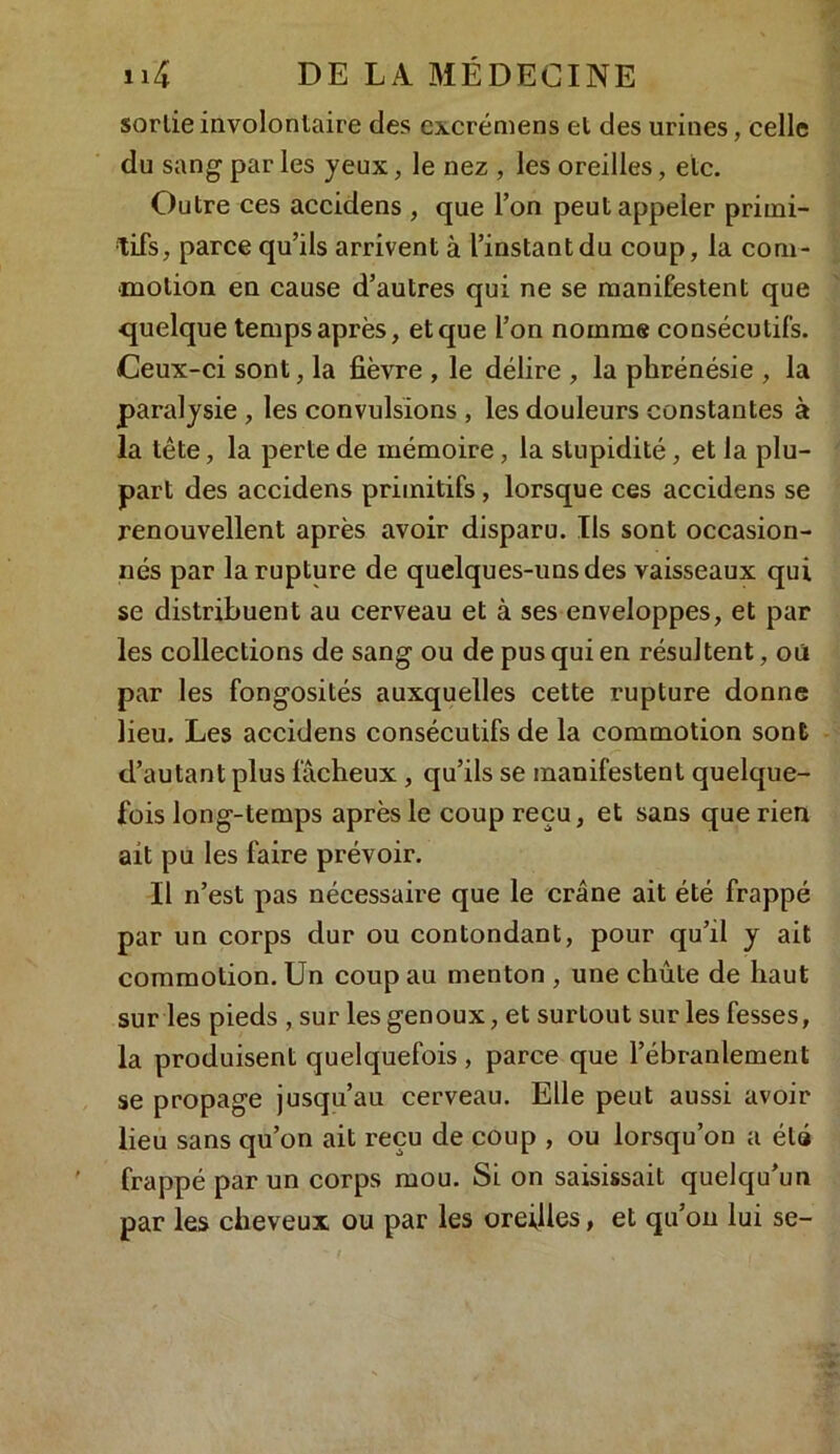 sortie involontaire des cxcrémens et des urines, celle du sang par les yeux, le nez , les oreilles, etc. Outre ces accidens , que Ton peut appeler primi- tifs, parce qu’ils arrivent à l’instant du coup, la com- motion en cause d’autres qui ne se manifestent que quelque temps après, et que l’on nomme consécutifs. Ceux-ci sont, la fièvre , le délire , la phrénésie , la paralysie , les convulsions , les douleurs constantes à la tête, la perte de mémoire, la stupidité, et la plu- part des accidens primitifs, lorsque ces accidens se renouvellent après avoir disparu. Ils sont occasion- nés par la rupture de quelques-uns des vaisseaux qui se distribuent au cerveau et à ses enveloppes, et par les collections de sang ou de pus qui en résultent, oü par les fongosités auxquelles cette rupture donne lieu. Les accidens consécutifs de la commotion sont d’autant plus fâcheux , qu’ils se manifestent quelque- fois long-temps après le coup reçu, et sans que rien ait pu les faire prévoir. Il n’est pas nécessaire que le crâne ait été frappé par un corps dur ou contondant, pour qu’il y ait commotion. Un coup au menton , une chute de haut sur les pieds , sur les genoux, et surtout sur les fesses, la produisent quelquefois , parce que l’ébranlement se propage jusqu’au cerveau. Elle peut aussi avoir lieu sans qu’on ait reçu de coup , ou lorsqu’on a été frappé par un corps mou. Si on saisissait quelqu’un par les cheveux ou par les oreilles, et qu’on lui se-