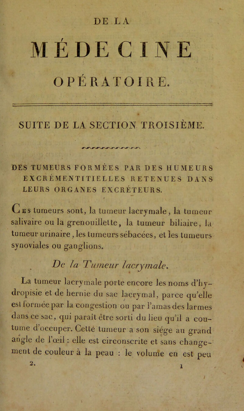 MÉDECINE OPÉRATOIRE. SUITE DE LA SECTION TROISIÈME. DES TUMEURS FORMÉES PAR DES HUMEURS EXCRÉMENT! TIELLES RETENUES DANS LEURS ORGANES EXCRÉTEURS. G es tumeurs sont, la tumeur lacrymale, la tumeur salivaire ou la grenouillelte, la tumeur biliaire, la tumeur urinaire, les tumeurs sébacées, elles tumeurs synoviales ou ganglions. De la 1 \aneur lacrymale. La tumeur lacrymale porte encore les noms d’hy- dropisie et de hernie du sac lacrymal, parce quelle esl tormée par la congestion ou par l’amas des larmes dans ce sac, qui paraît être sorti du lien cju’il a cou- tume d’occuper. Cellé tumeur a son siège au grand angle de l’œil : elle est circonscrite et sans change- ment de couleur à la peau : le volume en est peu i