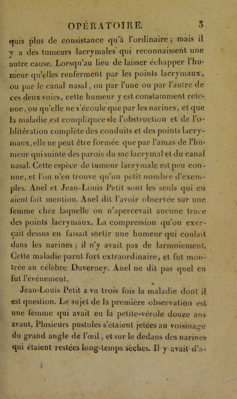 quis plus de consistance qu’à l’ordinaire j mais il y a des tumeurs lacrymales qui reconnaissent une autre cause. Lorsqu’au lieu dé laisser échapper l’hu- meur qu’elles renferment par les points lacrymaux, ou par le canal nasal, ou par l’une ou par l’autre de ces deux voies, celle humeur y est constamment rete- nue , ou qu’elle ne s’écoule que par les narines, et que la maladie est compliquée de l’obstruction et de l’o- blitération complète des conduits et des points lacry- maux, elle ne peut être formée que par l’amas de l’hu- meur qui suinte des parois du sac lacrymal et du canal nasal. Celle espèce de tumeur lacrymale est peu con- nue, et l’on n’en trouve qu’un petit nombre d’exem- ples. Anel et Jean-Louis Petit sont les seuls qui en aient fait mention. Anel dit l’avoir observée sur une femme chez laquelle on n’apercevait aucune trace des points lacrymaux. La compression qu’on exer- çait dessus en faisait sortir une humeur qui coulait dans les narines ; il n’y avait pas de larmoiement. Cette maladie parut fort extraordinaire, et fut mon- trée au célèbre Duverney. Anel ne dit pas quel eu fut r événement. % . Jean-Louis Petit a vu trois fois la maladie dont il est question. Le sujet de la première observation est une femme qui avait eu la petite-vérole douze ans avant. Plusieurs pustules s’étaient jetées au voisinage du grand angle de l’œil, et sur le dedans des narines qui étaient restées long-temps sèches. Il y avait d’a-