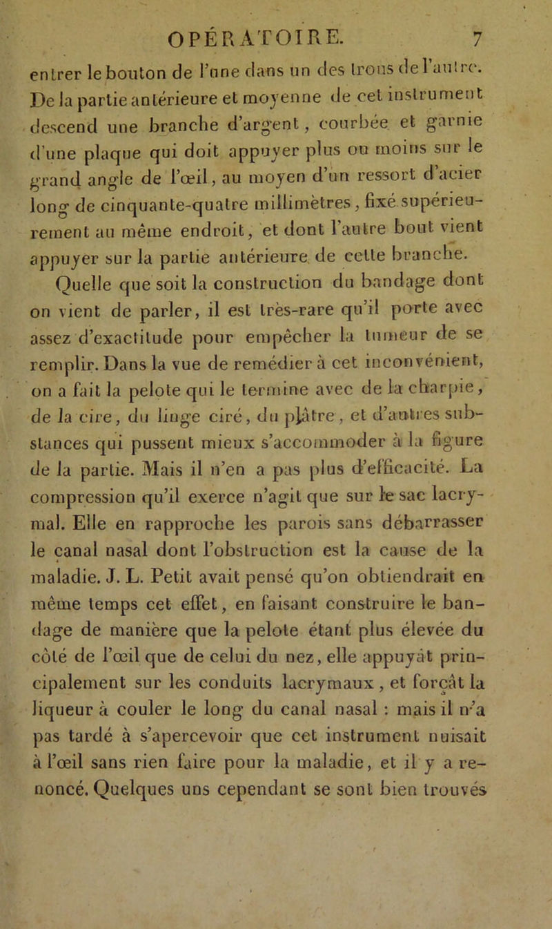 entrer le bouton de Fane dans un des Irons de 1 nuire. De la partie antérieure et moyenne de cet instrument descend une branche d'argent, courbée et garnie d’une plaque qui doit appuyer plus ou moins sur le grand angle de l’œil, au moyen d’un ressort d acier long de cinquante-quatre millimètres, fixé supérieu- rement ail même endroit, et dont l’autre bout vient appuyer sur la partie antérieure de cette branche. Quelle que soit la construction du bandage dont on vient de parler, il est très-rare qu’il porte avec assez d’exactitude pour empêcher la tumeur de se remplir. Dans la vue de remédier à cet inconvénient, on a fait la pelote qui le termine avec de la charpie, de la cire, du linge ciré, du plâtre, et d’autres sub- stances qui pussent mieux s’accommoder à la figure de la partie. Mais il n’en a pas plus d’elficacité. La compression qu’il exerce n’agit que sur le sac lacry- mal. Elle en rapproche les parois sans débarrasser le canal nasal dont l’obstruction est la cause de la maladie. J. L. Petit avait pensé qu’on obtiendrait en même temps cet effet, en faisant construire le ban- dage de manière que la pelote étant plus élevée du côté de l’œil que de celui du nez, elle appuyât prin- cipalement sur les conduits lacrymaux, et forçât la liqueur à couler le long du canal nasal : mais il n’a pas tardé à s’apercevoir que cet instrument nuisait à l’œil sans rien faire pour la maladie, et il y a re- noncé. Quelques uns cependant se sont bien trouvés