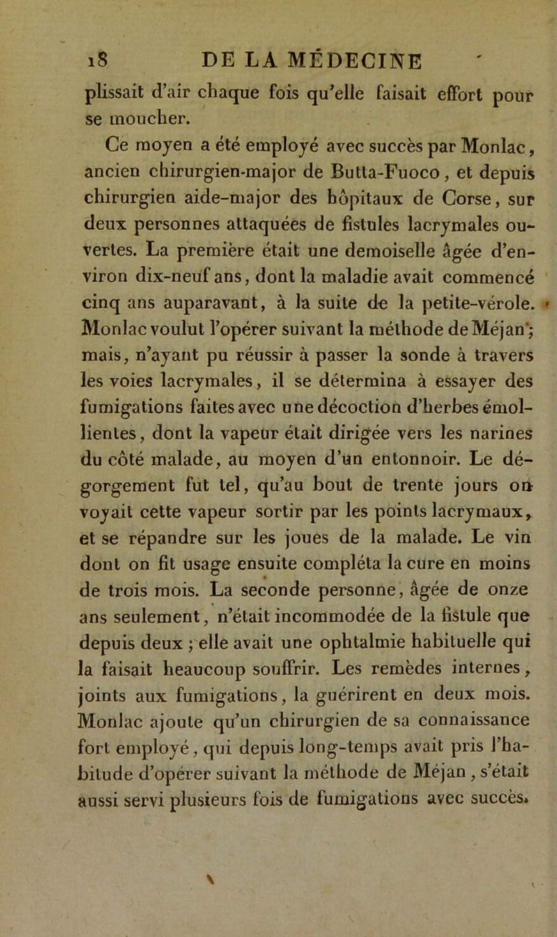 plissait d’air chaque fois qu’elle faisait effort pour se moucher. Ce moyen a été employé avec succès par Monlac, ancien chirurgien-major de Butta-Fuoco, et depuis chirurgien aide-major des hôpitaux de Corse, sur deux personnes attaquées de fistules lacrymales ou- vertes. La première était une demoiselle âgée d’en- viron dix-neuf ans, dont la maladie avait commencé cinq ans auparavant, à la suite de la petite-vérole. » Monlac voulut l’opérer suivant la méthode deMéjan'; mais, n’ayant pu réussir à passer la sonde à travers les voies lacrymales, il se détermina à essayer des fumigations faites avec une décoction d’herbes émol- lientes , dont la vapeur était dirigée vers les narines du côté malade, au moyen d’un entonnoir. Le dé- gorgement fut tel, qu’au bout de trente jours on voyait cette vapeur sortir par les points lacrymaux, et se répandre sur les joues de la malade. Le vin dont on fit usage ensuite compléta la cure en moins de trois mois. La seconde personne, âgée de onze ans seulement, n’était incommodée de la fistule que depuis deux ; elle avait une ophtalmie habituelle qui la faisait heaucoup souffrir. Les remèdes internes, joints aux fumigations, la guérirent en deux mois. Monlac ajoute qu’un chirurgien de sa connaissance fort employé, qui depuis long-temps avait pris l’ha- bitude d’opérer suivant la méthode de Méjan , s’était aussi servi plusieurs fois de fumigations avec succès*