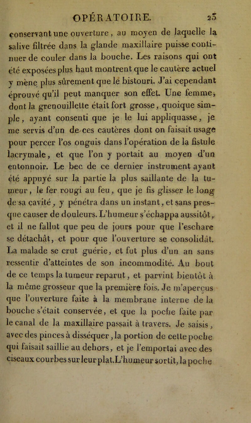 conservant une ouverture, au moyen de laquelle la salive filtrée dans la glande maxillaire puisse conti- nuer de couler dans la bouche. Les raisons qui ont été exposées plus haut montrent que le cautère actuel y mène plus sûrement que le bistouri. J’ai cependant éprouvé qu’il peut manquer son effet. Une femme, dont la grenouillette était fort grosse, quoique sim- ple , ayant consenti que je le lui appliquasse, je me servis d’un de ces cautères dont on faisait usage pour percer l’os onguis dans l’opération de la fistule lacrymale, et que l’on y portait au moyen d’un entonnoir. Le bec de ce dernier instrument ayant été appuyé sur la partie la plus saillante de la tu- meur , le fer rougi au feu, que je fis glisser le long de sa cavité, y pénétra dans un instant, et sans pres- que causer de douleurs. L’humeur s’échappa aussitôt,, et il ne fallut que peu de jours pour que l’eschare se détachât, et pour que l’ouverture se consolidât. La malade se crut guérie, et fut plus d’un an sans ressentir d’atteintes de son incommodité. Au bout de ce temps la tumeur reparut, et parvint bientôt à la même grosseur que la première fois. Je m’aperçus que l’ouverture faite à la membrane interne de la bouche s’était conservée, et que la poche faite par le canal de la maxillaire passait à travers. Je saisis, avec des pinces à disséquer, la portion de celte poche qui faisait saillie au dehors, et je l’emportai avec des ciseaux courbes sur leur plat.L’humeur sortit, la poche