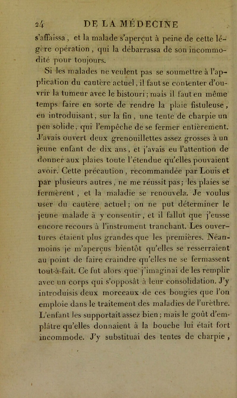 s’affaissa , et la malade s’aperçut à peine de cette lé- gère opération , qui la débarrassa de son incommo- dité pour toujours. Si les malades ne veulent pas se soumettre à l’ap- plication du cautère actuel, il faut se contenter d’ou- vrir la tumeur avec le bistouri ; mais il faut en même temps faire en sorte de rendre la plaie fisluleuse, en introduisant, sur la fin, une tente de charpie un peu solide, qui l’empêche de se fermer entièrement, •l’avais ouvert deux grenouillettes assez grosses à un jeune enfant de dix ans, et j’avais eu l’attention de donner aux plaies toute l’étendue qu’elles pouvaient avoir. Cette précaution, recommandée par Louis et par plusieurs autres, ne me réussit pas; les plaies se fermèrent , et la maladie se renouvela. Je voulus user du cautère actuel; on ne put déterminer le jeune malade à y consentir, et il fallut que j’eusse encore recours à l’instrument tranchant. Les ouver- tures étaient plus grandes que les premières. Néan- moins je m’aperçus bientôt qu’elles se resserraient au point de faire craindre qu’elles ne se fermassent tout-à-fait. Ce fut alors que j’imaginai de les remplir avec un corps qui s’opposât à leur consolidation. J’y introduisis deux morceaux de ces bougies que l’on emploie dans le traitement des maladies de l’urèthre. L’enfant les supportait assez bien; mais le goût d’em- plâtre qu’elles donnaient à la bouche lui était fort incommode. J’y substituai des lentes de charpie , I