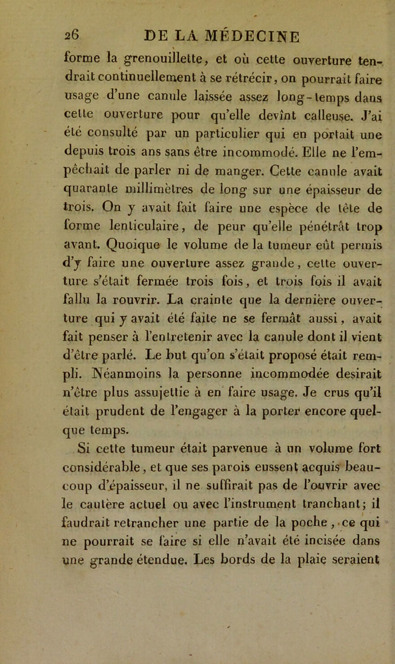 « forme la grenouillette, et où celte ouverture ten- drait continuellement à se rétrécir, on pourrait faire usage d’une canule laissée assez long-temps dans celle ouverture pour qu’elle devînt calleuse. J’ai été consulté par un particulier qui en portait une depuis trois ans sans être incommodé. Elle ne l’em- pêchait de parler ni de manger. Cette canule avait quarante millimètres de long sur une épaisseur de trois. On y avait fait faire une espèce de tête de lorme lenticulaire, de peur qu’elle pénétrât trop avant. Quoique le volume de la tumeur eût permis d’y faire une ouverture assez grande, cette ouver- ture s’était fermée trois fois, et trois fois il avait fallu la rouvrir. La crainte que la dernière ouver- ture qui y avait été faite ne se fermât aussi, avait fait penser à l’entretenir avec la canule dont il vient d’être parlé. Le but qu’on s’était proposé était rem- pli. Néanmoins la personne incommodée desirait n’être plus assujettie à en faire usage. Je crus qu’il était prudent de l’engager à la porter encore quel- que temps. Si cette tumeur était parvenue à un volume fort considérable, et que ses parois eussent acquis beau- coup d’épaisseur, il ne suffirait pas de l’ouvrir avec le cautère actuel ou avec l’instrument tranchant; il faudrait retrancher une partie de la poche , ce qui ne pourrait se faire si elle n’avait été incisée dans une grande étendue. Les bords de la plaie seraient