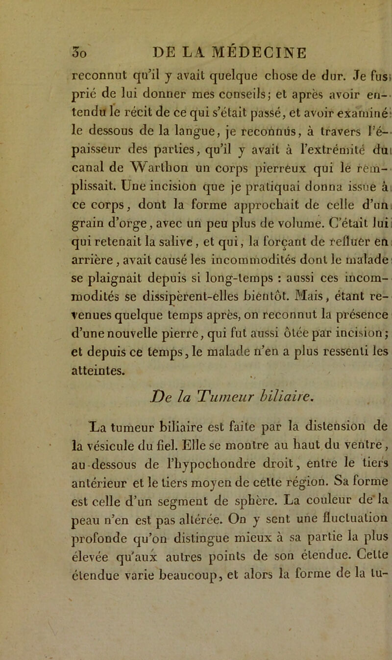 reconnut qu’il y avait quelque chose de dur. Je fus; prié de lui donner mes conseils; et après avoir en- tendu le récit de ce qui s’était passé, et avoir examiné le dessous de la langue, je reconnus, à travers l'é- paisseur des parties, qu’il y avait à l’extrémité dm canal de Warlhon un corps pierreux qui le rem- plissait. Une incision que je pratiquai donna issue à ce corps, dont la forme approchait de celle d’un; grain d’orge, avec un peu plus de volume. C’était lui qui retenait la salive, et qui, la forçant de refluer en arrière , avait causé les incommodités dont le malade se plaignait depuis si long-temps : aussi ces incom- modités se dissipèrent-elles bientôt. Mais, étant re- venues quelque temps après, on reconnut la présence d’une nouvelle pierre, qui fut aussi ôtée par incision ; et depuis ce temps ,1e malade n’en a plus ressenti les atteintes. De la 'Tumeur biliaire. La tumeur biliaire est faite par la distension de la vésicule du fiel. Elle se montre au haut du ventre, au dessous de l’hypochondre droit, entre le tiers antérieur et le tiers moyen de cette région. Sa forme est celle d’un segment de sphère. La couleur de’la peau n’en est pas altérée. On y sent une fluctuation profonde qu’on distingue mieux à sa partie la plus élevée qu'aux autres points de son étendue. Celte étendue varie beaucoup, et alors la forme de la lu-