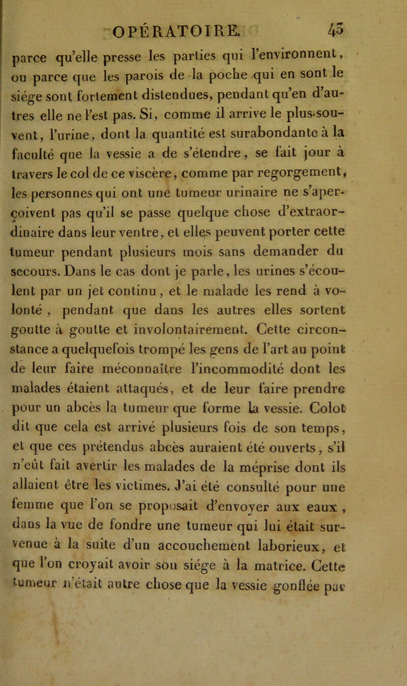 parce qu’elle presse les parties qui l’environnent, ou parce que les parois de la poche qui en sont le siège sont fortement distendues, pendant qu en d au- tres elle ne l’est pas. Si, comme il arrive le plus-sou- vent, 1’urine, dont la quantité est surabondante à la faculté que la vessie a de s’étendre, se fait jour à travers le col de ce viscère, comme par regorgement, les personnes qui ont une tumeur urinaire ne s’aper^ çoivent pas qu’il se passe quelque chose d’extraor- dinaire dans leur ventre, et elles peuvent porter cette tumeur pendant plusieurs mois sans demander du secours. Dans le cas dont je parle, les urines s’écou- lent par un jet continu, et le malade les rend à vo- lonté , pendant que dans les autres elles sortent goutte à goutte et involontairement. Cette circon- stance a quelquefois trompé les gens de l’art au point de leur faire méconnaître l’incommodité dont les malades étaient attaqués, et de leur faire prendre pour un abcès la tumeur que forme la vessie. Colot dit que cela est arrivé plusieurs fois de son temps, et que ces prétendus abcès auraient été ouverts, s’il n’eut fait avertir les malades de la méprise dont ils allaient être les victimes. J’ai été consulté pour une femme que I on se proposait d’envoyer aux eaux , dans la vue de fondre une tumeur qui lui était sur- venue à la suite d’1111 accouchement laborieux, et que l’on croyait avoir sou siège à la matrice. Cette tumeur n était autre chose que la vessie gonflée pur