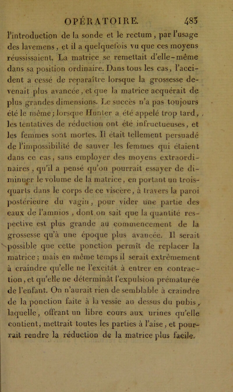 rintroduclion de la sonde et le rectum, par l’usage des lavemens, et il a quelquefois vu que ces moyens réussissaient. La matrice se remettait d’elle-même dans sa position ordinaire. Dans tous les cas, l’acci- dent a cessé de reparaître lorsque la grossesse de- venait plus avancée, et que la matrice acquérait de plus grandes dimensions. Le succès n’a pas toujours été le même; lorsque Hunier a été appelé trop tard, , les tentatives de réduction ont été infructueuses, et les femmes sont mortes. Il était tellement persuadé de l’impossibilité de sauver les femmes qui étaient dans ce cas, sans employer des moyens extraordi- naires , qu’il a pensé qu’on pourrait essayer de di- minuer le volume de la matrice, en portant un trois- quarts dans le corps de ce viscère, à travers la paroi postérieure du vagin, pour vider une partie des eaux de l’amnios , dont,on sait que la quantité res- pective est plus grande au commencement de la grossesse qu’à une époque plus avancée. Il serait possible que celte ponction permît de replacer la matrice; mais en même temps il serait extrêmement à craindre qu’elle ne l’excitât à entrer en contrac- tion , et qu’elle ne déterminât l’expulsion prématurée de l’enfant. On n’aurait rien de semblable à craindre de la ponction faite à la vessie au dessus du pubis r laquelle, offrant un libre cours aux urines qu’elle contient, mettrait toutes les parties à l’aise, et pour- rait rendre la réduction de la matrice plus facile.