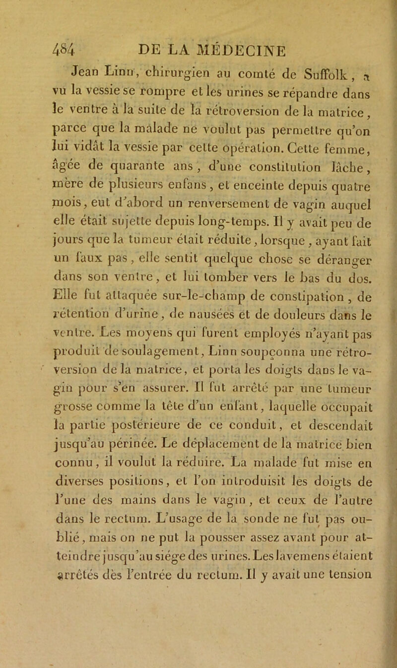 Jean Linn, chirurgien au comté de Süffôlk, * vu la vessie se rompre et les urines se répandre dans le ventre à la suite de la rétroversion de la matrice, parce que la malade ne voulut pas permettre qu’on lui vidât la vessie par celte opération. Cette femme, âgée de quarante ans , d’une constitution lâche, mère de plusieurs enfans, et enceinte depuis quatre mois, eut d’abord un renversement de vagin auquel elle était sujette depuis long-temps. Il y avait peu de jours que la tumeur était réduite, lorsque , ayant fait un faux pas, elle sentit quelque chose se déranger dans son ventre, et lui tomber vers le bas du dos. Elle fut attaquée sur-le-champ de constipation , de rétention d’urine, de nausées et de douleurs dans le ventre. Les moyens qui furent employés n’ayant pas produit de soulagement, Linn soupçonna une rétro- version de la matrice, et porta les doigts dans le va- gin pour s’en assurer. Il fut arrêté par une tumeur grosse comme la tête d’un enfant, laquelle occupait la partie postérieure de ce conduit, et descendait jusqu’au périnée. Le déplacement de la matrice bien connu , il voulut la réduire. La malade fut mise en diverses positions, et l’on introduisit les doigts de l’une des mains dans le vagin, et ceux de l’autre dans le rectum. L'usage de la sonde ne fut pas ou- blié, mais on ne put la pousser assez avant pour at- teindre jusqu’au siège des urines.Leslavemens étaient arrêtés dès l’entrée du rectum. Il y avait une tension