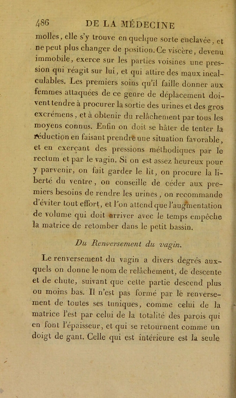 molles, elle s y trouve en quelque sorte enclavée, et ne peut plus changer de position. Ce viscère, devenu immobile, exerce sur les parties voisines une pres- sion qui réagit sur lui, et qui attire des maux incal- culables. Les premiers soins qu’il faille donner aux femmes attaquées de ce genre de déplacement doi- vent tendre à procurer la sortie des urines et des gros excrémens, et à obtenir du relâchement par tous les moyens connus. Enfin on doit se hâter de tenter la réduction en faisant prendre une situation favorable, et en exerçant des pressions méthodiques par le rectum et par le vagin. Si on est assez heureux pour y parvenir, on fait garder le lit, on procure la li- berté du ventre, on conseille de céder aux pre- miers besoins de rendre les urines , on recommande d éviter tout effort, et l’on attend que l’augmentation de volume qui doit arriver avec le temps empêche la matrice de retomber dans le petit bassin. Du Renversement du vagin. Le renversement du vagin a divers degrés aux- quels on donne le nom de relâchement, de descente et de chute, suivant que cette partie descend plus ou moins bas. Il n’est pas formé par lé renverse- ment de toutes ses tuniques, comme celui de la matrice 1 est par celui de la totalité des parois qui en font l’épaisseur, et qui se retournent comme un doigt de gant. Celle qui est intérieure est la seule