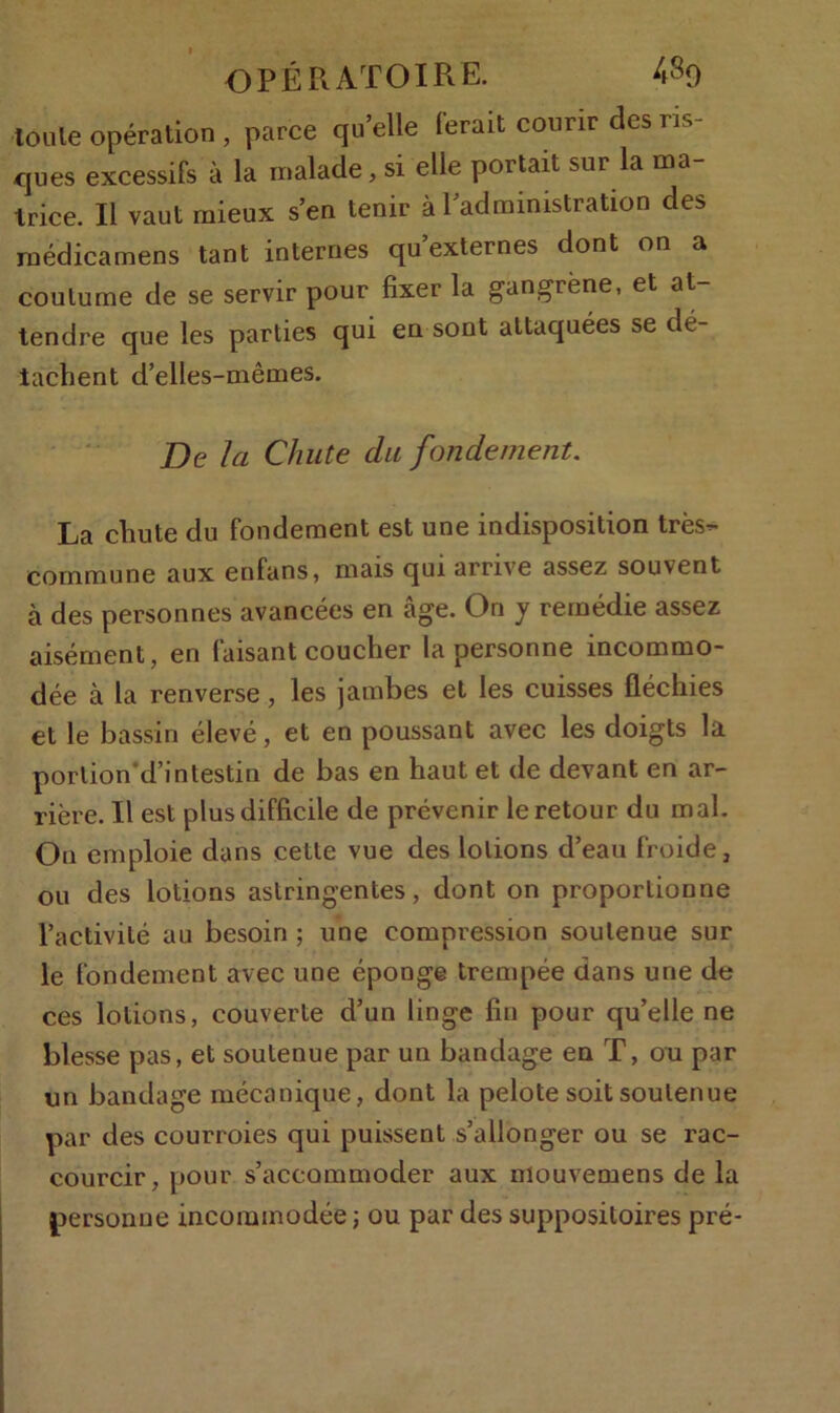 loule opération , parce qu’elle ferait courir des ris- ques excessifs à la malade, si elle portait sur la ma- trice. Il vaut mieux s’en tenir à l’administration des médicamens tant internes qu externes dont on a coutume de se servir pour fixer la gangrène, et at- tendre que les parties qui en sont attaquées se dé- tachent d’elles-mêmes. De la Chute du fondement. La chute du fondement est une indisposition très- commune aux enfans, mais qui arrive assez souvent à des personnes avancées en âge. On y remédie assez aisément, en faisant coucher la personne incommo- dée à la renverse, les jambes et les cuisses fléchies et le bassin élevé, et en poussant avec les doigts la porlion'd’intestin de bas en haut et de devant en ar- rière. Il est plus difficile de prévenir le retour du mal. On emploie dans cette vue des lotions d’eau froide, ou des lotions astringentes, dont on proportionne l’activité au besoin ; une compression soutenue sur le fondement avec une éponge trempée dans une de ces lotions, couverte d’un linge fin pour qu’elle ne blesse pas, et soutenue par un bandage eu T, ou par un bandage mécanique, dont la pelote soit soutenue par des courroies qui puissent s’allonger ou se rac- courcir, pour s’accommoder aux mouvemens de la personne incommodée ; ou par des suppositoires pré-