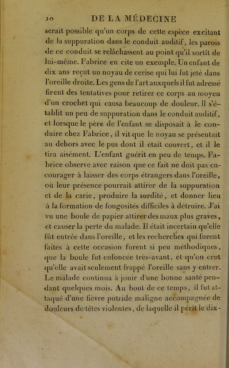 serait possible qu’un corps de cette espèce excitant de la suppuration dans le conduit auditif, les parois de ce conduit se relâchassent au point qu’il sortît de lui -même. Fabrice en cite un exemple. Un enfant de dix ans reçut un noyau de cerise qui lui fut jeté dans l’oreille droite. Les gens de l’art auxquels il fut adressé firent des tentatives pour retirer ce corps au moyen d’un crochet qui causa beaucoup de douleur. 11 s’é- tablit un peu de suppuration dans le conduit auditif, et lorsque le père de l’enfant se disposait à le con- duire chez Fabrice, il vit que le noyau se présentait au dehors avec le pus dont il était couvert, et il le tira aisément. L’enfant guérit en peu de temps. Fa- brice observe avec raison que ce fait ne doit pas en- courager à laisser des corps étrangers dans l’oreille, où leur présence pourrait attirer de la suppuration et de la carie, produire la surdité, et donner lieu à la formation de fongosités difficiles à détruire. J’ai vu une boule de papier attirer des maux plus graves, et causer la perte du malade. Il était incertain qu’elle fût entrée dans l’oreille, et les recherches qui furent faites à celle occasion furent si peu méthodiques, que la boule fut enfoncée très-avant, et qu’on crut qu’elle avait seulement frappé l’oreille sans y entrer. Le malade continua à jouir d’une bonne santé pen- dant quelques mois. Au bout de ce temps, il lut at- taqué d’une fièvre putride maligne accompagnée de douleurs de têtes violentes, de laquelle il péril le dix-