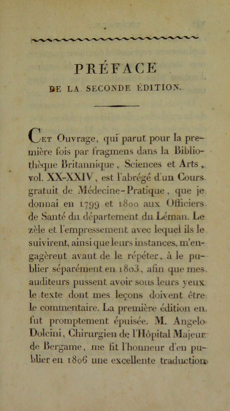 PRÉFACE SE LA SECONDE ÉDITION* Cet Ouvrage, qui parut pour Ta pre- mière fois par fragmens dans la Biblio- thèque Britannique , Sciences et Arts r vol. XX-XA1V , est l’abrégé d un Cours gratuit de Médecine-Pratique , que je donnai en 1799 et 1800 aux Officiers de Santé du département du Léman. Le zèle et 1 empressement avec lequel ils le suivirent, ainsi que leurs instances, m’en- gagèrent avant de le répéter, à le pu- blier séparément en i8o3, afin que mes. auditeurs pussent avoir sous leurs yeux le texte dont mes leçons doivent être le commentaire. La première édition en, fut promptement épuisée. M. Angelo Dolcini, Chirurgien de l’Hôpital Majeur de Bej ■game, me fit 1 honneur d’en pu- blier en 1806 une excellente traduction