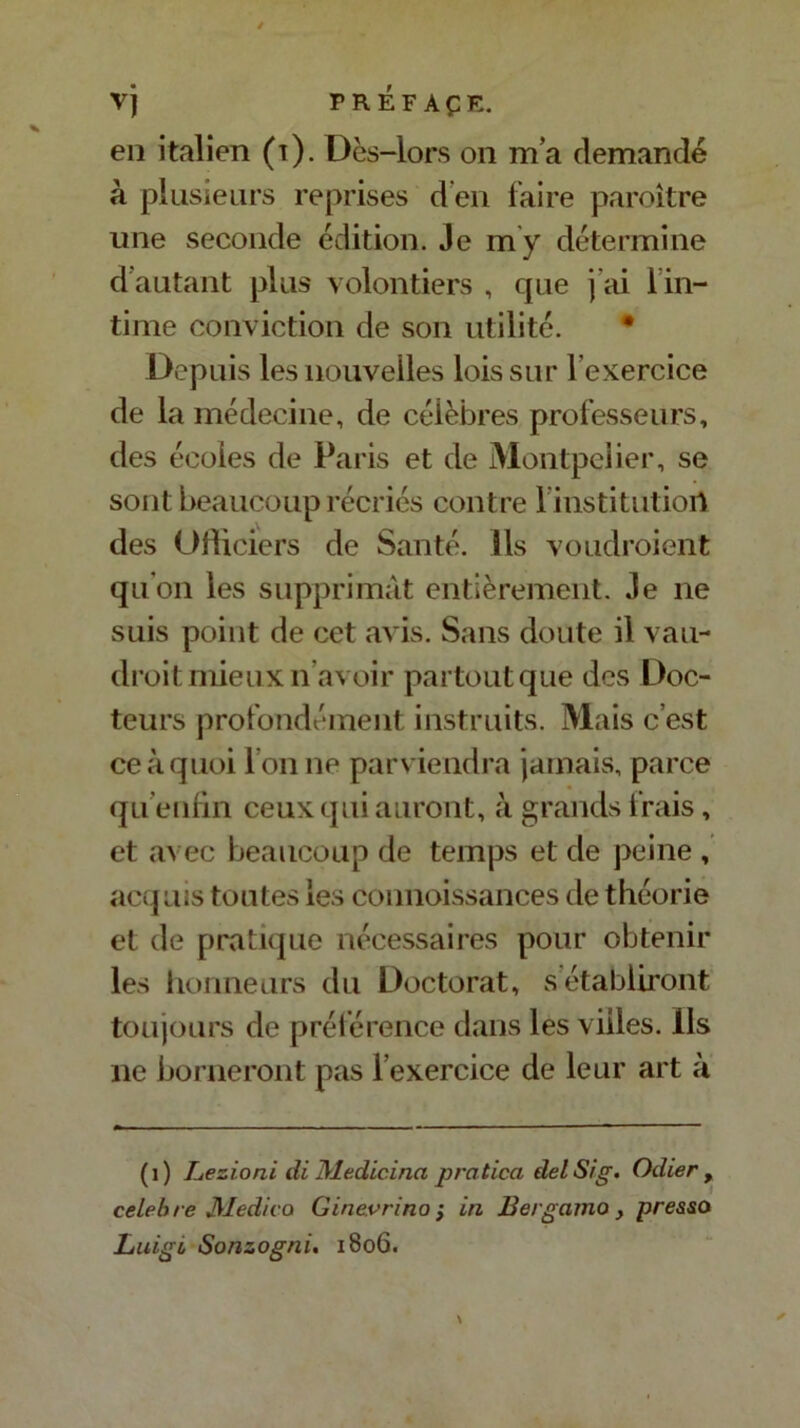 en italien (t). Dès-lors on m’a demandé à plusieurs reprises d’en faire paroître une seconde édition. Je m’y détermine d’autant plus volontiers , que j'ai i in- time conviction de son utilité. • Depuis les nouvelles lois sur l’exercice de la médecine, de célèbres professeurs, des écoles de Paris et de Montpelier, se sont beaucoup récriés contre l institutiort des Officiers de Santé. Ils voudroient qu’on les supprimât entièrement. Je ne suis point de cet avis. Sans doute il vau- droit mieux n’avoir partout que des Doc- teurs profondément instruits. Mais c’est ce à quoi l’on ne parviendra jamais, parce qu enfin ceux qui auront, à grands frais, et avec beaucoup de temps et de peine , acquis toutes les connoissances de théorie et de pratique nécessaires pour obtenir les honneurs du Doctorat, s établiront toujours de préférence dans les villes. Ils ne borneront pas l’exercice de leur art à (i) Lezioni di Medicina pratica delSig. Odier , célébré Médira Ginevrino ; in Bergamo } pressa Luigi Sonzogni, 1806.