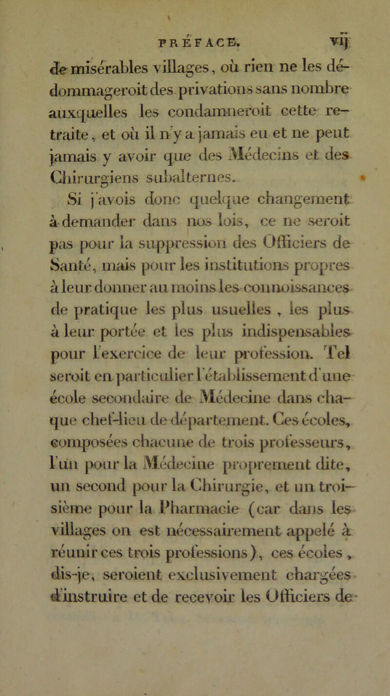 préface» vlj de misérables villages, où rien ne les dé- dommageait des privations sans nombre auxquelles les condamneroit cette re- traite , et ou il n y a jamais eu et ne peut jamais y avoir que des Médecins et des Chirurgiens subalternes^ * Si j'avois donc quelque changement à demander dans nos lois, ce ne seroit pas pour la suppression des Officiers de Santé, mais pour les institutions propres à leur donner au moins les connoissances de pratique les plus usuelles , les plus à leur portée et les plus indispensables pour l’exercice de leur profession. Tel seroit en particulier 1 étaldissement d’une école secondaire de Médecine dans cha- que chef-lieu de département. Ces écoles, composées chacune de trois professeurs, l un pour la Médecine proprement dite, un second pour la Chirurgie, et un troi- sième pour la Pharmacie (car dans les villages on est nécessairement appelé à réunir ces trois professions), ces écoles , dis-je, seroient exclusivement chargées d instruire et de recevoir les Officiers de