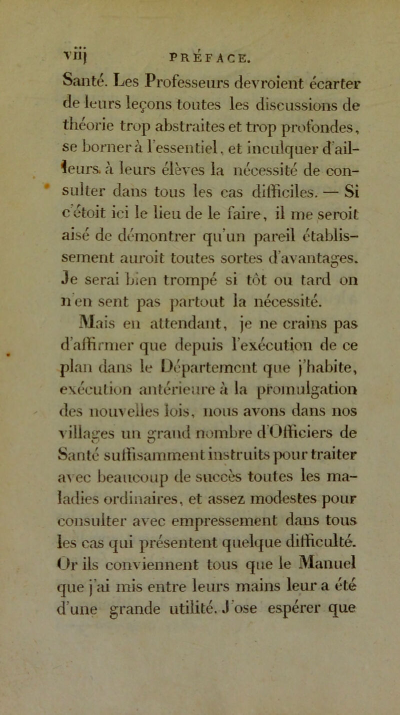 Santé. Les Professeurs devroient écarter de leurs leçons toutes les discussions de théorie trop abstraites et trop profondes, se bornera 1 essentiel, et inculquer dail- leurs. à leurs élèves la nécessité de con- sulter dans tous les cas difficiles. — Si c étoit ici le lieu de le faire, il me seroit aisé de démontrer qu’un pareil établis- sement auroit toutes sortes d’avantages. Je serai bien trompé si tôt ou tard on nen sent pas partout la nécessité. Mai s en attendant, je ne crains pas d affirmer que depuis l'exécution de ce plan dans le Département que j’habite, exécution antérieure à la promulgation des nouvelles lois, nous avons dans nos villages un grand nombre d Officiers de Santé suffisamment instruits pour traiter avec beaucoup de succès toutes les ma- ladies ordinaires, et assez modestes pour consulter avec empressement dans tous les cas qui présentent quelque difficulté. Or ils conviennent tous que le Manuel que j’ai mis entre leurs mains leur a été d’une grande utilité. J osé espérer que