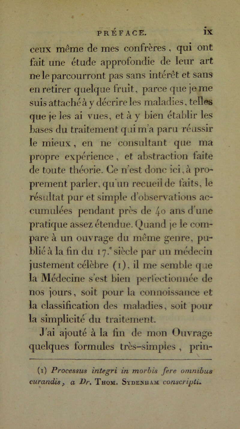 ceux même de mes confrères , qui ont fait une étude approfondie de leur art ne le parcourront pas sans intérêt et sans en retirer quelque fruit, parce que je me suis attaché à y décrire les maladies, telles que je les ai vues, et à y bien établir les bases du traitement qui m’a paru réussir le mieux, en ne consultant que ma propre expérience , et abstraction faite de toute théorie. Ce n est donc ici, à pro- prement parler, qu un recueil de faits, le résultat pur et simple d’observations ac- cumulées pendant près de 4o ans d’une pratique assez étendue. Quand je le com- pare à un ouvrage du même genre, pu- blié à la fin du 17 / siècle par un médecin justement célèbre (1), il me semble que la Médecine s’est bien perfectionnée de nos jours, soit pour la connoissance et la classification des maladies, soit pour la simplicité du traitement. J ai ajouté à la fin de mon Ouvrage quelques formules très-simples , prin- (1) Processus integri in morbis fere omnibus curandis, a Dr, Thom. Sydenham conscrijoùù