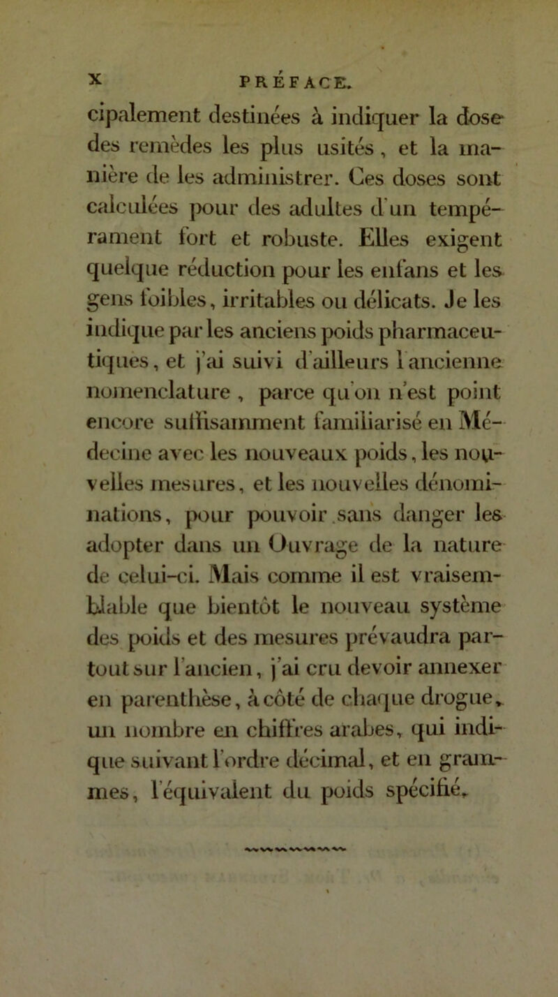 cipalement destinées à indiquer la dose des remèdes les plus usités, et la ma- nière de les administrer. Ces doses sont calculées pour des adultes d un tempé- rament fort et robuste. Elles exigent quelque réduction pour les enfans et les gens toi blés, irritables ou délicats. Je les indique parles anciens poids pharmaceu- tiques , et j’ai suivi d ailleurs 1 ancienne nomenclature , parce quon n’est point encore suffisamment familiarisé en Mé- decine avec les nouveaux poids, les nou- velles mesures, et les nouvelles dénomi- nations, pour pouvoir sans danger les adopter dans un Ouvrage de la nature de celui-id. Mais comme il est vraisem- blable que bientôt le nouveau système des poids et des mesures prévaudra par- tout sur l’ancien, j’ai cru devoir annexer en parenthèse, à côté de chaque drogue, un nombre en chiffres arabes, qui indi- que suivant l’ordre décimal, et en gram- mes, 1 équivalent du poids spécifié.