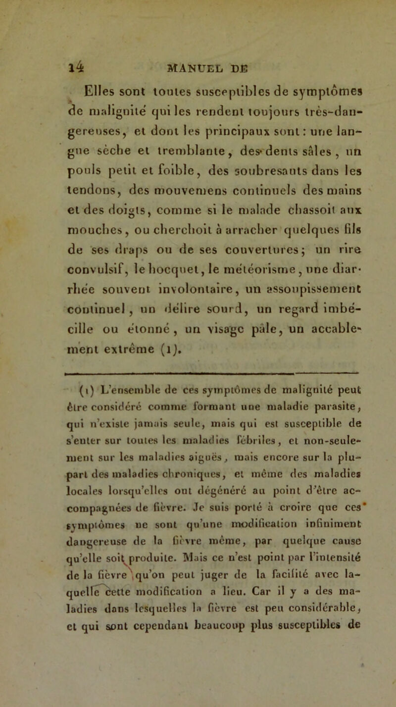 Elles sont toutes susceptibles de symptômes de malignité cjui les rendent toujours très-dan- gereuses, et dont les principaux sont: une lan- gue sèche et tremblante, des* dents sales , un pouls petit et foible, des soubresauts dans les tendons, des mouvemens continuels des mains et des doigts, comme si le malade chassoit aux mouches, ou cherchoit à arracher quelques fils de ses draps ou de ses couvertures; un rire convulsif, lehocquel, le météorisme, une diar- rhée souvent, involontaire, un assoupissement continuel, un délire sourd, un regard imbé- cille ou étonné, un visage pale, un accable- ment extrême (1). (i) L’ensemble de ces symptômes de malignité peut être considéré comme formant une maladie parasite, qui n’existe jamais seule, mais qui est susceptible de s’enter sur toutes les maladies fébriles, et non-seule- ruent sur les maladies aiguës, mais encore sur la plu- part des maladies chroniques, et même des maladies locales lorsqu’elles ont dégénéré au point d’être ac- compagnées de fièvre. Je suis porté à croire que ces* symptômes ne sont qu’une modification infiniment dangereuse de la fièvre meme, par quelque cause qu’elle soit^produite. Mais ce n’est point par l’intensité delà fièvre'qu’on peut juger de la facilité avec la- quelIfTbette modification a lieu. Car il y a des ma- ladies dans lesquelles la fièvre est peu considérable, cl qui sont cependant beaucoup plus susceptibles de