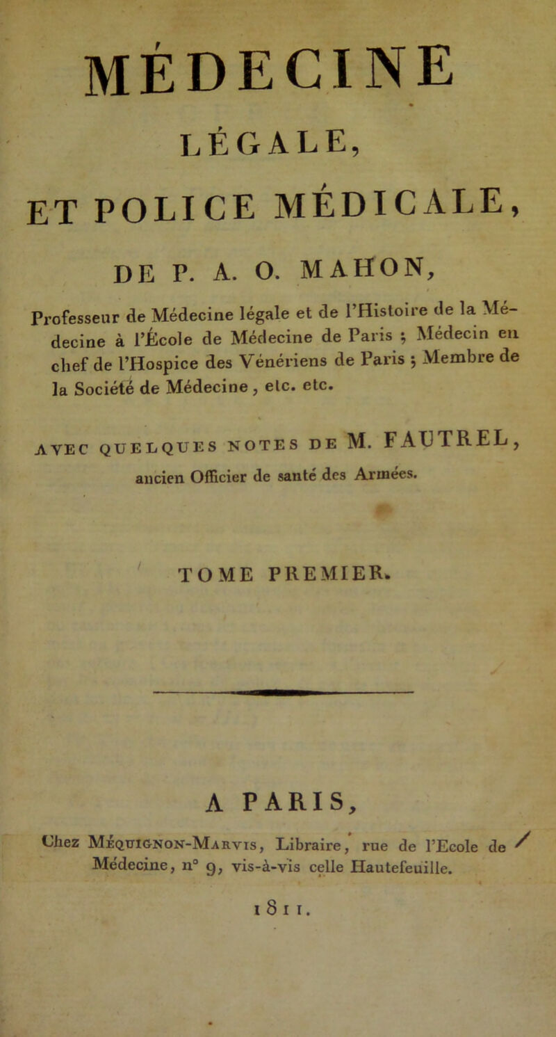médecine légale, ET POLICE MÉDICALE, DE P. A. O. MA HO N, Professeur de Médecine légale et de l’Histoire de la Mé- decine à l’École de Médecine de Paris ; Médecin en chef de l’Hospice des Vénériens de Paris 5 Membre de la Société de Médecine , elc. etc. AVEC QUELQUES NOTES DE M. FAUTREL, ancien Officier de santé des Arinees. TOME PREMIER. A PARIS, Chez Méqttignon-Marvis, Libraire,’ rue de l’Ecole de / Médecine, n° 9, vis-à-vis celle Hautefeuille. I 8 I I.